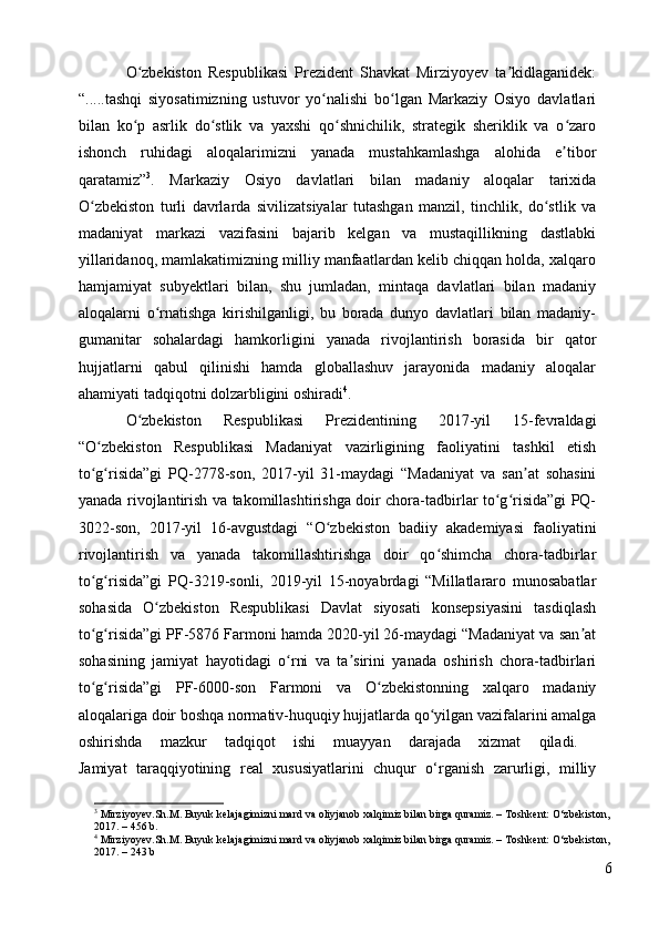 O zbekiston   Respublikasi   Prezident   Shavkat   Mirziyoyev   ta kidlaganidek:ʻ ʼ
“.....tashqi   siyosatimizning   ustuvor   yo nalishi   bo lgan   Markaziy   Osiyo   davlatlari	
ʻ ʻ
bilan   ko p   asrlik   do stlik   va   yaxshi   qo shnichilik,   strategik   sheriklik   va   o zaro	
ʻ ʻ ʻ ʻ
ishonch   ruhidagi   aloqalarimizni   yanada   mustahkamlashga   alohida   e tibor	
ʼ
qaratamiz” 3
.   Markaziy   Osiyo   davlatlari   bilan   madaniy   aloqalar   tarixida
O zbekiston   turli   davrlarda   sivilizatsiyalar   tutashgan   manzil,   tinchlik,   do stlik   va	
ʻ ʻ
madaniyat   markazi   vazifasini   bajarib   kelgan   va   mustaqillikning   dastlabki
yillaridanoq, mamlakatimizning milliy manfaatlardan kelib chiqqan holda, xalqaro
hamjamiyat   subyektlari   bilan,   shu   jumladan,   mintaqa   davlatlari   bilan   madaniy
aloqalarni   o rnatishga   kirishilganligi,   bu   borada   dunyo   davlatlari   bilan   madaniy-	
ʻ
gumanitar   sohalardagi   hamkorligini   yanada   rivojlantirish   borasida   bir   qator
hujjatlarni   qabul   qilinishi   hamda   globallashuv   jarayonida   madaniy   aloqalar
ahamiyati tadqiqotni dolzarbligini oshiradi 4
. 
O zbekiston   Respublikasi   Prezidentining   2017-yil   15-fevraldagi	
ʻ
“O zbekiston   Respublikasi   Madaniyat   vazirligining   faoliyatini   tashkil   etish	
ʻ
to g risida”gi   PQ-2778-son,   2017-yil   31-maydagi   “Madaniyat   va   san at   sohasini
ʻ ʻ ʼ
yanada rivojlantirish va takomillashtirishga doir chora-tadbirlar to g risida”gi PQ-	
ʻ ʻ
3022-son,   2017-yil   16-avgustdagi   “O zbekiston   badiiy   akademiyasi   faoliyatini	
ʻ
rivojlantirish   va   yanada   takomillashtirishga   doir   qo shimcha   chora-tadbirlar	
ʻ
to g risida”gi   PQ-3219-sonli,   2019-yil   15-noyabrdagi   “Millatlararo   munosabatlar	
ʻ ʻ
sohasida   O zbekiston   Respublikasi   Davlat   siyosati   konsepsiyasini   tasdiqlash	
ʻ
to g risida”gi PF-5876 Farmoni hamda 2020-yil 26-maydagi “Madaniyat va san at	
ʻ ʻ ʼ
sohasining   jamiyat   hayotidagi   o rni   va   ta sirini   yanada   oshirish   chora-tadbirlari	
ʻ ʼ
to g risida”gi   PF-6000-son   Farmoni   va   O zbekistonning   xalqaro   madaniy	
ʻ ʻ ʻ
aloqalariga doir boshqa normativ-huquqiy hujjatlarda qo yilgan vazifalarini amalga	
ʻ
oshirishda   mazkur   tadqiqot   ishi   muayyan   darajada   xizmat   qiladi.  
Jamiyat   taraqqiyotining   real   xususiyatlarini   chuqur   o‘rganish   zarurligi,   milliy
3
  Mirziyoyev.Sh.M. Buyuk kelajagimizni mard va oliyjanob xalqimiz bilan birga quramiz. –  То shkent: O‘zbekiston, 
2017. – 456 b.
4
  Mirziyoyev.Sh.M. Buyuk kelajagimizni mard va oliyjanob xalqimiz bilan birga quramiz. –  То shkent: O‘zbekiston, 
2017. – 243 b
6 