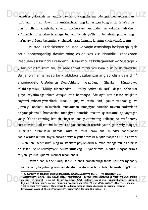 tarixdagi   yuksalish   va   tanglik   davrlarini   yangicha   metodologik   nuqtai-nazardan
turib  tahlil  qilish,  Sovet  mustamlakachilarining  ko`rsatgan  buzg‘unchilik  ta’siriga
doir   omillarni   aniqlash,   avvalgi   mafkuraviy   andozalar   va   eskicha   tafakkur
ko‘rinishlarining   takrorlanishiga   barham   berish   yo‘llarini   belgilash,   jamiyatning
ma’naviy-ahloqiy takomilga erishuvida tarix fanining ta’sirini kuchaytirish lozim. 
Mustaqil Oʻzbekistonning uzoq va yaqin oʻtmishiga boʻlgan qiziqish
ortib   borayotganligi   davrimizning   oʻziga   xos   xususiyatidir.   Oʻzbekiston
Respublikasi birinchi Prezidenti I.A.Karimov ta’kidlaganidek ―”Mustaqillik
yillari   oʻz   oʻtmishimizni,   oʻz   madaniyatimizni   xolisona   bilib   olish   davridir.
Bu   jahon   hamjamiyati   tarix   oldidagi   vazifamizni   anglab   olish   davridir” 5
.
Shuningdek,   O‘zbekiston   Respublikasi     Prezidenti     Shavkat     Mirziyoyev
ta’kidlaganidek,  “Milliy     tiklanishdan    –   milliy    yuksalish     sari”    degan   da’vatkor
g‘oya  hayotimizga tobora  chuqur  kirib  bormoqda.  Biz  ayni  shu  asosda  xalqimiz
hayotini   tubdan yaxshilash,   inson   huquq   va   erkinliklari,   qonun   ustuvorligi    va
ijtimoiy     adolatni   ta’minlash,   innovatsion   taraqqiyot   borasida   muhim   qadamlarni
qo‘ymoqdamiz” 6
. Innovatsion taraqqiyot  borasida  muhim  qadamlarni  qo‘yayotgan
yangi O‘zbekistonning  har  bir  fuqarosi  ona  yurtimizning  xolisona  va  mafkuraviy
qarashlardan xoli tarixini innovatsion yondashuvlar asosida yaratilgan ilmiy tadqiqot
ishlaridan     o‘rgansalar     hamda     tarix     ta’limida     ham     ana     shunday     tadqiqotlar
natijalaridan unumli foydalansalar ezgu niyatlarimiz va buyuk maqsadlarimiz ro‘yobi
– “Uchinchi Renessans 7
”ning mustahkam poydevorini bunyod etishga munosib hissa
qo’shgan   Sh.M.Mirziyoyev   Mustaqillik-ezgu   niyatlarimiz,   buyuk   maqsadlarimiz
ro‘yobi yo‘lida  qudrat  manbai hisoblanadi
Darhaqiqat,   o zbek   xalqi   tarixi,   o zbek   davlatchiligi   tarixi   ijtimoiy-iqtisodiyʻ ʻ
va madaniy hayotining rivojlanishi alohida shaxslar tarixi bilan bevosita bog`liqdir.
5
  I.A. Karimov. O`zbekiston iqtisodiy islohatlarni chuqurlashtirish yo`lida T.. ―”O`zbekiston”, 1995.
6
  Mirziyoyev     Sh.M.     Mustaqillik-ezgu     niyatlarimiz,     buyuk     maqsadlarimiz   ro‘yobi     yo‘lida     qudrat
manbai.     Prezidenti     Shavkat     Mirziyoyevning     O‘zbekiston   Respublikasi     mustaqilligining     yigirma
to‘qqiz  yilligiga  bag‘ishlangan  tantanali marosimdagi nutqi. “Yangi O‘zbekiston”, 2020-yil, 1-sentabr
7
  Ўзбекистон   Республикаси   Президенти   Ш . М . Мирзиёевнинг   Олий   Мажлисга   ва   халқига   йўллаган  
Мурожаатномаси . 2020  йил  29  декабрь  // “ Халқ   сўзи ”, 2020  йил  30  декабрь . –  Б .1. 
7 