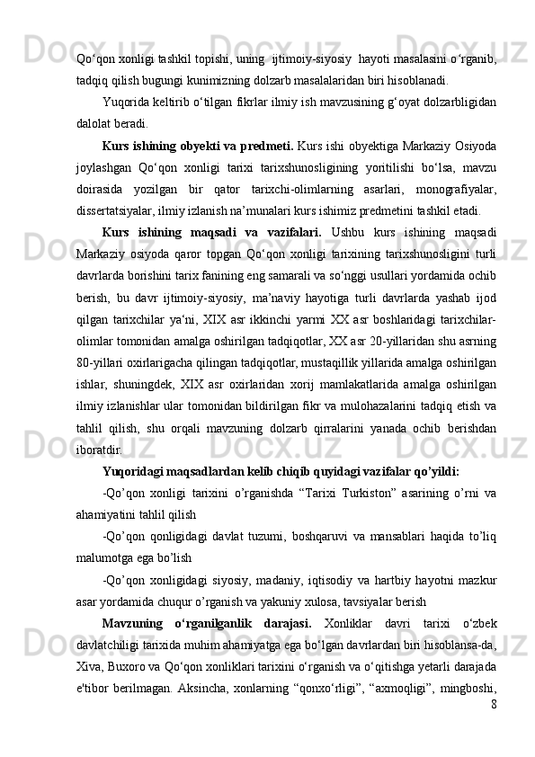 Qo qon xonligi tashkil topishi, uning  ijtimoiy-siyosiy  hayoti masalasini o rganib,ʻ ʻ
tadqiq qilish bugungi kunimizning dolzarb masalalaridan biri hisoblanadi.
Yuqorida keltirib o‘tilgan fikrlar ilmiy ish mavzusining g‘oyat dolzarbligidan
dalolat beradi.
Kurs ishining obyekti va predmeti.   Kurs ishi obyektiga Markaziy Osiyoda
joylashgan   Qo‘qon   xonligi   tarixi   tarixshunosligining   yoritilishi   bo‘lsa,   mavzu
doirasida   yozilgan   bir   qator   tarixchi-olimlarning   asarlari,   monografiyalar,
dissertatsiyalar, ilmiy izlanish na’munalari kurs ishimiz predmetini tashkil etadi.
Kurs   ishining   maqsadi   va   vazifalari.   Ushbu   kurs   ishining   maqsadi
Markaziy   osiyoda   qaror   topgan   Qo‘qon   xonligi   tarixining   tarixshunosligini   turli
davrlarda borishini tarix fanining eng samarali va so‘nggi usullari yordamida ochib
berish,   bu   davr   ijtimoiy-siyosiy,   ma’naviy   hayotiga   turli   davrlarda   yashab   ijod
qilgan   tarixchilar   ya‘ni,   XIX   asr   ikkinchi   yarmi   XX   asr   boshlaridagi   tarixchilar-
olimlar tomonidan amalga oshirilgan tadqiqotlar, XX asr 20-yillaridan shu asrning
80-yillari oxirlarigacha qilingan tadqiqotlar, mustaqillik yillarida amalga oshirilgan
ishlar,   shuningdek,   XIX   asr   oxirlaridan   xorij   mamlakatlarida   amalga   oshirilgan
ilmiy izlanishlar ular tomonidan bildirilgan fikr va mulohazalarini tadqiq etish va
tahlil   qilish,   shu   orqali   mavzuning   dolzarb   qirralarini   yanada   ochib   berishdan
iboratdir. 
Yuqoridagi maqsadlardan kelib chiqib quyidagi vazifalar qo’yildi:
-Qo’qon   xonligi   tarixini   o’rganishda   “Tarixi   Turkiston”   asarining   o’rni   va
ahamiyatini tahlil qilish
-Qo’qon   qonligidagi   davlat   tuzumi,   boshqaruvi   va   mansablari   haqida   to’liq
malumotga ega bo’lish 
-Qo’qon   xonligidagi   siyosiy,   madaniy,   iqtisodiy   va   hartbiy   hayotni   mazkur
asar yordamida chuqur o’rganish va yakuniy xulosa, tavsiyalar berish
Mavzuning   o‘rganilganlik   darajasi.   Xonliklar   davri   tarixi   o‘zbek
davlatchiligi tarixida muhim ahamiyatga ega bo‘lgan davrlardan biri hisoblansa-da,
Xiva, Buxoro va Qo‘qon xonliklari tarixini o‘rganish va o‘qitishga yetarli darajada
e'tibor   berilmagan.   Aksincha,   xonlarning   “qonxo‘rligi”,   “axmoqligi”,   mingboshi,
8 