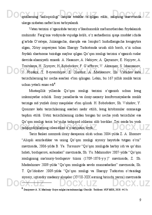 qozilarning   “axloqsizligi”   haqida   ertaklar   to‘qilgan   ediki,   xalqning   tasavvurida
ularga nisbatan nafrat hissi tarbiyalandi. 
Vatan tarixini o‘rganishda tarixiy o‘lkashunoslik ma'lumotlaridan foydalanish
muhimdir. Farg‘ona vodiysida vujudga kelib, o‘z sarhadlarini qisqa muddat ichida
g‘arbda   O‘ratepa,   Jizzaxgacha,   sharqda   esa   Issiqko‘l   hududlarigacha   kengaytira
olgan,   Xitoy   imperiyasi   bilan   Sharqiy   Turkistonda   urush   olib   borib,   o‘zi   uchun
foydali shartnoma tuzishga majbur qilgan Qo‘qon xonligi tarixini o‘rganish ruslar
davrida ahamiyatli emasdi. A. Hasanov, A. Nabiyev, A. Qayumov, E. Hojiyev, A.
Troitskaya, H. Ziyoyev, H. Bobobekov, F. G‘afforov, V. Akramov, S. Ishanxanov,
V.   Ploskix,   T.   Beysembiyev,   E.   Xurshut,   A.   Mahkamov,   Sh.   Vohidov   kabi
tarixchilarning bir  necha asarlari e'lon qilingan. Lekin, bu 167 yillik xonlik tarixi
uchun yetarli emas edi 8
. 
Mustaqillik   yillarida   Qo‘qon   xonligi   tarixini   o‘rganish   uchun   keng
imkoniyatlar   ochildi.   Ilmiy   jumallarda   va   ilmiy-nazariy   konferensiyalarda   xonlik
tarixiga oid yuzlab ilmiy maqolalar e'lon qilindi. H. Bobobekov, Sh. Vohidov, Y.
Qosimov   kabi   tarixchilaming   asarlari   nashr   etilib,   keng   kitobxonlar   ommasiga
taqdim   etildi.   Ustoz   tarixchilaming   izidan   borgan   bir   necha   yosh   tarixchilar   esa
Qo‘qon xonligi tarixi bo‘yicha tadqiqod ishlarini olib bordilar. Tez orada bu yosh
tadqiqodchilaming izlanishlari o‘z natijasini berdi. 
Tarix fanlari nomzodi ilmiy darajasini olish uchun 2004-yilda Z. A. Ilhomov
“Aliquli   amirlashkar   va   uning   Qo‘qon   xonligi   siyosiy   hayotida   tutgan   o‘rni”
mavzusida, 2006-yilda B. Ya. Tursunov “Qo‘qon xonligida harbiy ish va qo‘shin
holati, boshqaruvi, an'analari” mavzusida, Sh. Yu. Mahmudov 2007-yilda “Qo‘qon
xonligining   ma'muriy-boshqaruv   tizimi   (1709-1876-y.y.)”   mavzusida,   Z.   Sh.
Madrahimov 2009-yilda “Qo‘qon xonligida savdo munosabatlari” mavzusida, Sh.
T.   Qo‘ldoshev   2009-yilda   “Qo‘qon   xonligi   va   Sharqiy   Turkiston   o‘rtasidagi
siyosiy, iqtisodiy madaniy aloqalar (XVIII-XIX asrning birinchi yarmi) mavzusida
8
  Doniyorov A. X. Markaziy Osiyo xalqlari tarixshunosligi / Darslik. Toshkent: NIF MSH, 2020. 442 b . 
9 