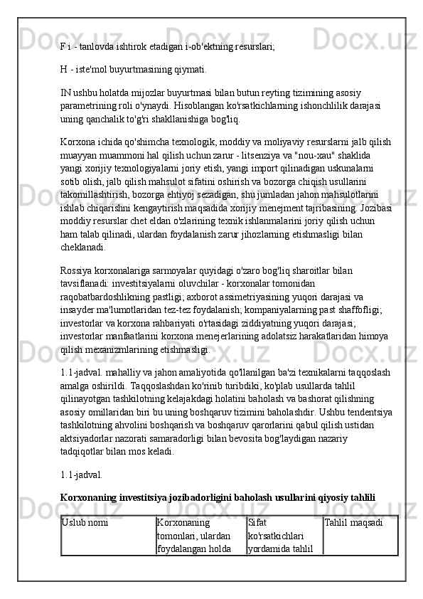 F i - tanlovda ishtirok etadigan i-ob'ektning resurslari;
H - iste'mol buyurtmasining qiymati.
IN  ushbu holatda  mijozlar buyurtmasi bilan butun reyting tizimining asosiy 
parametrining roli o'ynaydi. Hisoblangan ko'rsatkichlarning ishonchlilik darajasi 
uning qanchalik to'g'ri shakllanishiga bog'liq.
Korxona ichida qo'shimcha texnologik, moddiy va moliyaviy resurslarni jalb qilish
muayyan muammoni hal qilish uchun zarur - litsenziya va "nou-xau" shaklida 
yangi xorijiy texnologiyalarni joriy etish, yangi import qilinadigan uskunalarni 
sotib olish, jalb qilish mahsulot sifatini oshirish va bozorga chiqish usullarini 
takomillashtirish, bozorga ehtiyoj sezadigan, shu jumladan jahon mahsulotlarini 
ishlab chiqarishni kengaytirish maqsadida xorijiy menejment tajribasining. Jozibasi
moddiy resurslar  chet eldan o'zlarining texnik ishlanmalarini joriy qilish uchun 
ham talab qilinadi, ulardan foydalanish zarur jihozlarning etishmasligi bilan 
cheklanadi.
Rossiya korxonalariga sarmoyalar quyidagi o'zaro bog'liq sharoitlar bilan 
tavsiflanadi: investitsiyalarni oluvchilar - korxonalar tomonidan 
raqobatbardoshlikning pastligi; axborot assimetriyasining yuqori darajasi va 
insayder ma'lumotlaridan tez-tez foydalanish; kompaniyalarning past shaffofligi; 
investorlar va korxona rahbariyati o'rtasidagi ziddiyatning yuqori darajasi; 
investorlar manfaatlarini korxona menejerlarining adolatsiz harakatlaridan himoya 
qilish mexanizmlarining etishmasligi.
1.1-jadval. mahalliy va jahon amaliyotida qo'llanilgan ba'zi texnikalarni taqqoslash
amalga oshirildi. Taqqoslashdan ko'rinib turibdiki, ko'plab usullarda tahlil 
qilinayotgan tashkilotning kelajakdagi holatini baholash va bashorat qilishning 
asosiy omillaridan biri bu uning boshqaruv tizimini baholashdir. Ushbu tendentsiya
tashkilotning ahvolini boshqarish va boshqaruv qarorlarini qabul qilish ustidan 
aktsiyadorlar nazorati samaradorligi bilan bevosita bog'laydigan nazariy 
tadqiqotlar bilan mos keladi.
1.1-jadval.
Korxonaning investitsiya jozibadorligini baholash usullarini qiyosiy tahlili
Uslub nomi Korxonaning 
tomonlari, ulardan 
foydalangan holda  Sifat 
ko'rsatkichlari 
yordamida tahlil  Tahlil maqsadi 