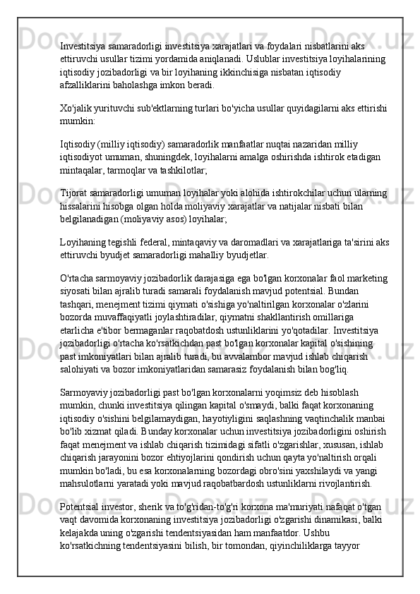 Investitsiya samaradorligi investitsiya xarajatlari va foydalari nisbatlarini aks 
ettiruvchi usullar tizimi yordamida aniqlanadi. Uslublar investitsiya loyihalarining 
iqtisodiy jozibadorligi va bir loyihaning ikkinchisiga nisbatan iqtisodiy 
afzalliklarini baholashga imkon beradi.
Xo'jalik yurituvchi sub'ektlarning turlari bo'yicha usullar quyidagilarni aks ettirishi 
mumkin:
Iqtisodiy (milliy iqtisodiy) samaradorlik manfaatlar nuqtai nazaridan  milliy 
iqtisodiyot  umuman, shuningdek, loyihalarni amalga oshirishda ishtirok etadigan 
mintaqalar, tarmoqlar va tashkilotlar;
Tijorat samaradorligi  umuman loyihalar yoki alohida ishtirokchilar uchun ularning 
hissalarini hisobga olgan holda moliyaviy xarajatlar va natijalar nisbati bilan 
belgilanadigan (moliyaviy asos) loyihalar;
Loyihaning tegishli federal, mintaqaviy va daromadlari va xarajatlariga ta'sirini aks
ettiruvchi byudjet samaradorligi  mahalliy byudjetlar .
O'rtacha sarmoyaviy jozibadorlik darajasiga ega bo'lgan korxonalar faol marketing 
siyosati bilan ajralib turadi  samarali foydalanish  mavjud potentsial. Bundan 
tashqari, menejment tizimi qiymati o'sishiga yo'naltirilgan korxonalar o'zlarini 
bozorda muvaffaqiyatli joylashtiradilar, qiymatni shakllantirish omillariga 
etarlicha e'tibor bermaganlar raqobatdosh ustunliklarini yo'qotadilar. Investitsiya 
jozibadorligi o'rtacha ko'rsatkichdan past bo'lgan korxonalar kapital o'sishining 
past imkoniyatlari bilan ajralib turadi, bu avvalambor mavjud ishlab chiqarish 
salohiyati va bozor imkoniyatlaridan samarasiz foydalanish bilan bog'liq.
Sarmoyaviy jozibadorligi past bo'lgan korxonalarni yoqimsiz deb hisoblash 
mumkin, chunki investitsiya qilingan kapital o'smaydi, balki faqat korxonaning 
iqtisodiy o'sishini belgilamaydigan, hayotiyligini saqlashning vaqtinchalik manbai 
bo'lib xizmat qiladi. Bunday korxonalar uchun investitsiya jozibadorligini oshirish 
faqat menejment va ishlab chiqarish tizimidagi sifatli o'zgarishlar, xususan, ishlab 
chiqarish jarayonini bozor ehtiyojlarini qondirish uchun qayta yo'naltirish orqali 
mumkin bo'ladi, bu esa korxonalarning bozordagi obro'sini yaxshilaydi va yangi 
mahsulotlarni yaratadi yoki mavjud raqobatbardosh ustunliklarni rivojlantirish.
Potentsial investor, sherik va to'g'ridan-to'g'ri korxona ma'muriyati nafaqat o'tgan 
vaqt davomida korxonaning investitsiya jozibadorligi o'zgarishi dinamikasi, balki 
kelajakda uning o'zgarishi tendentsiyasidan ham manfaatdor. Ushbu 
ko'rsatkichning tendentsiyasini bilish, bir tomondan, qiyinchiliklarga tayyor  