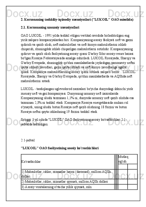 2. Korxonaning tashkiliy-iqtisodiy xususiyatlari ("LUKOIL" OAO misolida)
2.1. Korxonaning umumiy xususiyatlari
OAO LUKOIL - 1991 yilda tashkil etilgan vertikal ravishda birlashtirilgan eng 
yirik xalqaro kompaniyalardan biri. Kompaniyaning asosiy faoliyati neft va gazni 
qidirish va qazib olish, neft mahsulotlari va neft-kimyo mahsulotlarini ishlab 
chiqarish, shuningdek ishlab chiqarilgan mahsulotlarni sotishdir. Kompaniyaning 
qidiruv va qazib olish faoliyatining asosiy qismi G'arbiy Sibir asosiy resurs bazasi 
bo'lgan Rossiya Federatsiyasida amalga oshiriladi. LUKOIL Rossiyada, Sharqiy va
G'arbiy Evropada, shuningdek qo'shni mamlakatlarda joylashgan zamonaviy neftni
qayta ishlash zavodlari, gazni qayta ishlash va neft-kimyo zavodlariga egalik 
qiladi. Kompaniya mahsulotlarining asosiy qismi sotiladi  xalqaro bozor ... LUKOIL
Rossiyada, Sharqiy va G'arbiy Evropada, qo'shni mamlakatlarda va AQShda neft 
mahsulotlarini sotadi.
LUKOIL - tasdiqlangan uglevodorod zaxiralari bo'yicha dunyodagi ikkinchi yirik 
xususiy neft va gaz kompaniyasi. Dunyoning umumiy neft zaxiralarida 
Kompaniyaning ulushi taxminan 1,1% ni, dunyoda umumiy neft qazib olishda esa 
taxminan 2,3% ni tashkil etadi. Kompaniya Rossiya energetikasida muhim rol 
o'ynaydi, uning ulushi butun Rossiya neft qazib olishning 18 foizini va butun 
Rossiya neftni qayta ishlashning 19 foizini tashkil etadi.
So'nggi 3 yil ichida "LUKOIL" OAO faoliyatining asosiy ko'rsatkichlari 2.1-
jadvalda keltirilgan.
2.1-jadval
"LUKOIL" OAO faoliyatining asosiy ko'rsatkichlari
Ko'rsatkichlar Mutlaq 
og'ish
1) Mahsulotlar, ishlar, xizmatlar hajmi (daromad), million AQSh 
dollari
2) Mahsulotlar, ishlar, xizmatlar qiymati, million AQSh dollari
3) Asosiy vositalarning o'rtacha yillik qiymati, mln. 