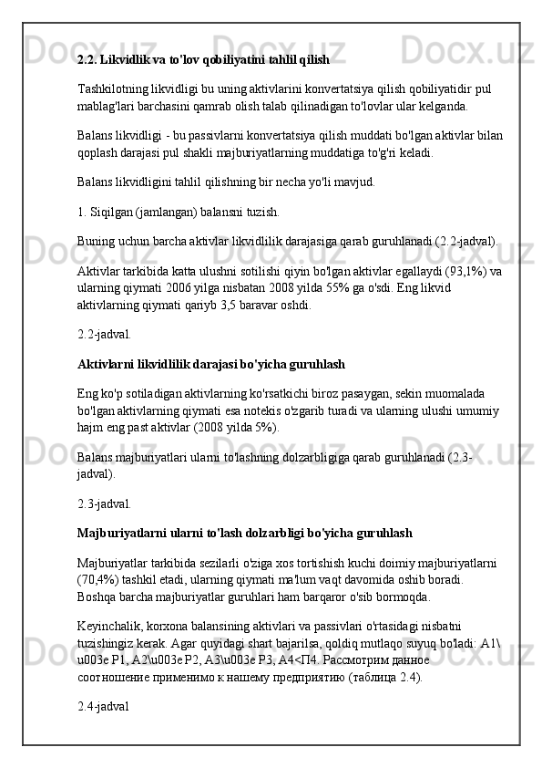 2.2. Likvidlik va to'lov qobiliyatini tahlil qilish
Tashkilotning likvidligi bu uning aktivlarini konvertatsiya qilish qobiliyatidir  pul 
mablag'lari  barchasini qamrab olish  talab qilinadigan to'lovlar  ular kelganda.
Balans likvidligi - bu passivlarni konvertatsiya qilish muddati bo'lgan aktivlar bilan
qoplash darajasi  pul shakli  majburiyatlarning muddatiga to'g'ri keladi.
Balans likvidligini tahlil qilishning bir necha yo'li mavjud.
1. Siqilgan (jamlangan) balansni tuzish.
Buning uchun barcha aktivlar likvidlilik darajasiga qarab guruhlanadi (2.2-jadval).
Aktivlar tarkibida katta ulushni sotilishi qiyin bo'lgan aktivlar egallaydi (93,1%) va
ularning qiymati 2006 yilga nisbatan 2008 yilda 55% ga o'sdi. Eng likvid 
aktivlarning qiymati qariyb 3,5 baravar oshdi.
2.2-jadval.
Aktivlarni likvidlilik darajasi bo'yicha guruhlash
Eng ko'p sotiladigan aktivlarning ko'rsatkichi biroz pasaygan, sekin muomalada 
bo'lgan aktivlarning qiymati esa notekis o'zgarib turadi va ularning ulushi  umumiy 
hajm  eng past aktivlar (2008 yilda 5%).
Balans majburiyatlari ularni to'lashning dolzarbligiga qarab guruhlanadi (2.3-
jadval).
2.3-jadval.
Majburiyatlarni ularni to'lash dolzarbligi bo'yicha guruhlash
Majburiyatlar tarkibida sezilarli  o'ziga xos tortishish kuchi  doimiy majburiyatlarni 
(70,4%) tashkil etadi, ularning qiymati ma'lum vaqt davomida oshib boradi. 
Boshqa barcha majburiyatlar guruhlari ham barqaror o'sib bormoqda.
Keyinchalik, korxona balansining aktivlari va passivlari o'rtasidagi nisbatni 
tuzishingiz kerak. Agar quyidagi shart bajarilsa, qoldiq mutlaqo suyuq bo'ladi: A1\
u003e P1, A2\u003e P2, A3\u003e P3, A4< П 4.  Рассмотрим   данное  
соотношение   применимо   к   нашему   предприятию  ( таблица  2.4).
2.4-jadval 