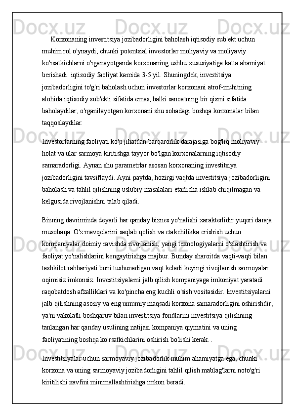      Korxonaning investitsiya jozibadorligini baholash iqtisodiy sub'ekt uchun 
muhim rol o'ynaydi, chunki potentsial investorlar moliyaviy va moliyaviy 
ko'rsatkichlarni o'rganayotganda korxonaning ushbu xususiyatiga katta ahamiyat 
berishadi.  iqtisodiy faoliyat  kamida 3-5 yil. Shuningdek, investitsiya 
jozibadorligini to'g'ri baholash uchun investorlar korxonani atrof-muhitning 
alohida iqtisodiy sub'ekti sifatida emas, balki sanoatning bir qismi sifatida 
baholaydilar, o'rganilayotgan korxonani shu sohadagi boshqa korxonalar bilan 
taqqoslaydilar.
Investorlarning faoliyati ko'p jihatdan barqarorlik darajasiga bog'liq  moliyaviy 
holat  va ular sarmoya kiritishga tayyor bo'lgan korxonalarning iqtisodiy 
samaradorligi. Aynan shu parametrlar asosan korxonaning investitsiya 
jozibadorligini tavsiflaydi. Ayni paytda, hozirgi vaqtda investitsiya jozibadorligini 
baholash va tahlil qilishning uslubiy masalalari etarlicha ishlab chiqilmagan va 
kelgusida rivojlanishni talab qiladi.
Bizning davrimizda deyarli har qanday biznes yo'nalishi xarakterlidir  yuqori daraja
musobaqa. O'z mavqelarini saqlab qolish va etakchilikka erishish uchun 
kompaniyalar doimiy ravishda rivojlanish, yangi texnologiyalarni o'zlashtirish va 
faoliyat yo'nalishlarini kengaytirishga majbur. Bunday sharoitda vaqti-vaqti bilan 
tashkilot rahbariyati buni tushunadigan vaqt keladi  keyingi rivojlanish  sarmoyalar 
oqimisiz imkonsiz. Investitsiyalarni jalb qilish kompaniyaga imkoniyat yaratadi 
raqobatdosh afzalliklari  va ko'pincha eng kuchli o'sish vositasidir. Investitsiyalarni 
jalb qilishning asosiy va eng umumiy maqsadi korxona samaradorligini oshirishdir,
ya'ni vakolatli boshqaruv bilan investitsiya fondlarini investitsiya qilishning 
tanlangan har qanday usulining natijasi kompaniya qiymatini va uning 
faoliyatining boshqa ko'rsatkichlarini oshirish bo'lishi kerak. .
Investitsiyalar uchun sarmoyaviy jozibadorlik muhim ahamiyatga ega, chunki 
korxona va uning sarmoyaviy jozibadorligini tahlil qilish mablag'larni noto'g'ri 
kiritilishi xavfini minimallashtirishga imkon beradi. 