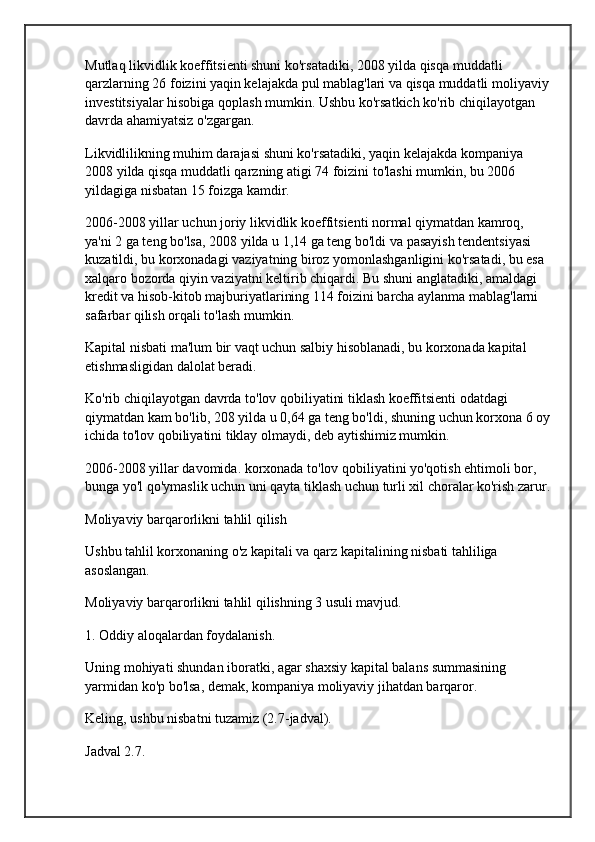 Mutlaq likvidlik koeffitsienti shuni ko'rsatadiki, 2008 yilda qisqa muddatli 
qarzlarning 26 foizini yaqin kelajakda pul mablag'lari va qisqa muddatli moliyaviy 
investitsiyalar hisobiga qoplash mumkin. Ushbu ko'rsatkich ko'rib chiqilayotgan 
davrda ahamiyatsiz o'zgargan.
Likvidlilikning muhim darajasi shuni ko'rsatadiki, yaqin kelajakda kompaniya 
2008 yilda qisqa muddatli qarzning atigi 74 foizini to'lashi mumkin, bu 2006 
yildagiga nisbatan 15 foizga kamdir.
2006-2008 yillar uchun joriy likvidlik koeffitsienti normal qiymatdan kamroq, 
ya'ni 2 ga teng bo'lsa, 2008 yilda u 1,14 ga teng bo'ldi va pasayish tendentsiyasi 
kuzatildi, bu korxonadagi vaziyatning biroz yomonlashganligini ko'rsatadi, bu esa 
xalqaro bozorda qiyin vaziyatni keltirib chiqardi. Bu shuni anglatadiki, amaldagi 
kredit va hisob-kitob majburiyatlarining 114 foizini barcha aylanma mablag'larni 
safarbar qilish orqali to'lash mumkin.
Kapital nisbati ma'lum bir vaqt uchun salbiy hisoblanadi, bu korxonada kapital 
etishmasligidan dalolat beradi.
Ko'rib chiqilayotgan davrda to'lov qobiliyatini tiklash koeffitsienti odatdagi 
qiymatdan kam bo'lib, 208 yilda u 0,64 ga teng bo'ldi, shuning uchun korxona 6 oy
ichida to'lov qobiliyatini tiklay olmaydi, deb aytishimiz mumkin.
2006-2008 yillar davomida. korxonada to'lov qobiliyatini yo'qotish ehtimoli bor, 
bunga yo'l qo'ymaslik uchun uni qayta tiklash uchun turli xil choralar ko'rish zarur.
Moliyaviy barqarorlikni tahlil qilish
Ushbu tahlil korxonaning o'z kapitali va qarz kapitalining nisbati tahliliga 
asoslangan.
Moliyaviy barqarorlikni tahlil qilishning 3 usuli mavjud.
1. Oddiy aloqalardan foydalanish.
Uning mohiyati shundan iboratki, agar shaxsiy kapital balans summasining 
yarmidan ko'p bo'lsa, demak, kompaniya moliyaviy jihatdan barqaror.
Keling, ushbu nisbatni tuzamiz (2.7-jadval).
Jadval 2.7. 