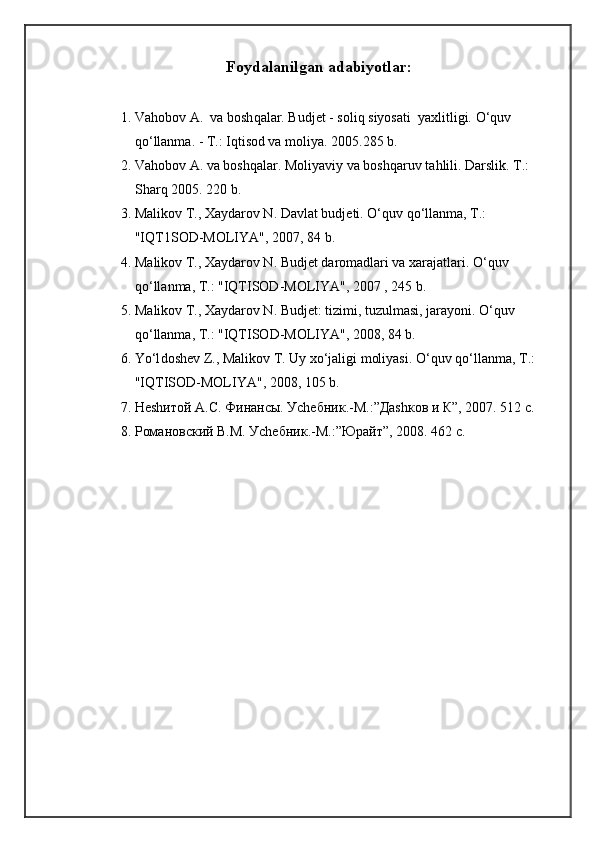 Foydalanilgan a dabiyotlar :
1. Va h obo v  A.  va bosh q alar. Budjet   - soli q  siyosati  yaxlitligi.  O‘q uv 
qo‘ llanma. - T.: I q tisod va moliya.  2005.285 b.
2. Va h ob o v A. va bosh q alar .  Moliyaviy va bosh q aruv ta h lili.  Darslik. T.: 
Shar q  2005. 220 b.
3. Mali k ov T., Xaydarov N. Davlat budjeti . O‘q uv  qo‘ llanma, T . : 
"IQT1SOD-MOLIYA", 2007, 84 b.
4. M alikov T., Xaydarov N. Budjet daromadlari va xarajatlari . O‘q uv 
qo‘ lla n ma, T . : "IQTISOD-MOLIYA", 2007 , 245 b.
5. M aliko v T., Xaydarov N. Budjet: tizimi, tuzulmasi, jarayoni . O‘q uv 
qo‘ llanma, T .:  "IQTISOD-MOLIYA", 2008, 84 b.
6. Yo‘l dosh e v  Z ., Malikov T. Uy x o‘ jaligi moliyasi.  O‘q uv  qo‘ llanma, T .: 
"IQTISOD-MOLIYA", 2008, 105 b.
7. Неshитой А.С. Финансы. Уchебник.-М.:”Даshков и К”, 2007. 512 с.
8. Романовский В.М. Уchебник.-М.:”Юрайт”, 2008. 462 с. 