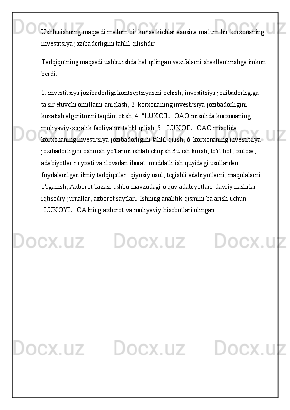 Ushbu ishning maqsadi ma'lum bir ko'rsatkichlar asosida ma'lum bir korxonaning 
investitsiya jozibadorligini tahlil qilishdir.
Tadqiqotning maqsadi ushbu ishda hal qilingan vazifalarni shakllantirishga imkon 
berdi:
1. investitsiya jozibadorligi kontseptsiyasini ochish; investitsiya jozibadorligiga 
ta'sir etuvchi omillarni aniqlash; 3. korxonaning investitsiya jozibadorligini 
kuzatish algoritmini taqdim etish; 4. "LUKOIL" OAO misolida korxonaning 
moliyaviy-xo'jalik faoliyatini tahlil qilish; 5. "LUKOIL" OAO misolida 
korxonaning investitsiya jozibadorligini tahlil qilish; 6. korxonaning investitsiya 
jozibadorligini oshirish yo'llarini ishlab chiqish.Bu ish kirish, to'rt bob, xulosa, 
adabiyotlar ro'yxati va ilovadan iborat.  muddatli ish  quyidagi usullardan 
foydalanilgan  ilmiy tadqiqotlar : qiyosiy usul; tegishli adabiyotlarni, maqolalarni 
o'rganish; Axborot bazasi ushbu mavzudagi o'quv adabiyotlari,  davriy nashrlar  
iqtisodiy jurnallar, axborot saytlari.  Ishning analitik qismini bajarish uchun 
"LUKOYL" OAJning axborot va moliyaviy hisobotlari olingan.  