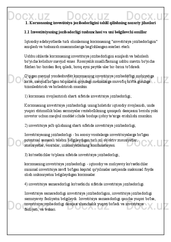  1. Korxonaning investitsiya jozibadorligini tahlil qilishning nazariy jihatlari
1.1 Investitsiyaning jozibadorligi tushunchasi va uni belgilovchi omillar
Iqtisodiy adabiyotlarda turli olimlarning korxonaning "investitsiya jozibadorligini" 
aniqlash va tushunish muammolariga bag'ishlangan asarlari etarli.
Ushbu ishlarda korxonaning investitsiya jozibadorligini aniqlash va baholash 
bo'yicha kelishuv mavjud emas. Rossiyalik mualliflarning ushbu mavzu bo'yicha 
fikrlari bir-biridan farq qiladi, biroq ayni paytda ular bir-birini to'ldiradi.
O'qigan  mavjud yondashuvlar  korxonaning investitsiya jozibadorligi mohiyatiga 
ko'ra, mavjud bo'lgan talqinlarni quyidagi mezonlarga muvofiq to'rtta guruhga 
tizimlashtirish va birlashtirish mumkin:
1) korxonani rivojlantirish sharti sifatida investitsiya jozibadorligi;
Korxonaning investitsiya jozibadorligi uning holatidir  iqtisodiy rivojlanish , unda 
yuqori ehtimollik bilan sarmoyalar rentabellikning qoniqarli darajasini berishi yoki
investor uchun maqbul muddat ichida boshqa ijobiy ta'sirga erishilishi mumkin.
2) investitsiya jalb qilishning sharti sifatida investitsiya jozibadorligi;
Investitsiyaning jozibadorligi - bu asosiy vositalarga investitsiyalarga bo'lgan 
potentsial samarali talabni belgilaydigan turli xil ob'ektiv xususiyatlar, 
xususiyatlar, vositalar, imkoniyatlarning kombinatsiyasi.
3) ko'rsatkichlar to'plami sifatida investitsiya jozibadorligi;
korxonaning investitsiya jozibadorligi - iqtisodiy va  moliyaviy ko'rsatkichlar  
minimal investitsiya xavfi bo'lgan kapital qo'yilmalar natijasida maksimal foyda 
olish imkoniyatini belgilaydigan korxonalar.
4) investitsiya samaradorligi ko'rsatkichi sifatida investitsiya jozibadorligi.
Investitsiya samaradorligi investitsiya jozibadorligini, investitsiya jozibadorligi 
sarmoyaviy faoliyatni belgilaydi. Investitsiya samaradorligi qancha yuqori bo'lsa, 
investitsiya jozibadorligi darajasi shunchalik yuqori bo'ladi va  investitsiya 
faoliyati , va teskari. 