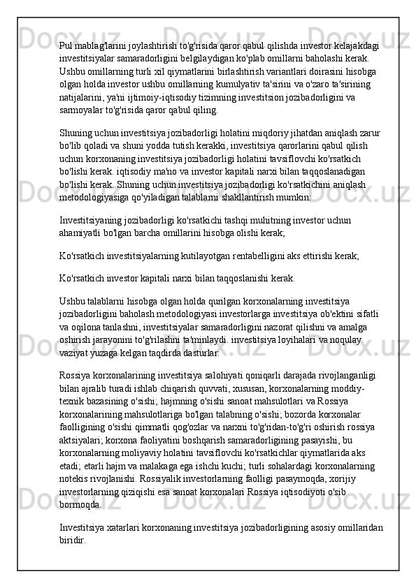 Pul mablag'larini joylashtirish to'g'risida qaror qabul qilishda investor kelajakdagi 
investitsiyalar samaradorligini belgilaydigan ko'plab omillarni baholashi kerak. 
Ushbu omillarning turli xil qiymatlarini birlashtirish variantlari doirasini hisobga 
olgan holda investor ushbu omillarning kumulyativ ta'sirini va o'zaro ta'sirining 
natijalarini, ya'ni ijtimoiy-iqtisodiy tizimning investitsion jozibadorligini va 
sarmoyalar to'g'risida qaror qabul qiling.
Shuning uchun investitsiya jozibadorligi holatini miqdoriy jihatdan aniqlash zarur 
bo'lib qoladi va shuni yodda tutish kerakki, investitsiya qarorlarini qabul qilish 
uchun korxonaning investitsiya jozibadorligi holatini tavsiflovchi ko'rsatkich 
bo'lishi kerak.  iqtisodiy ma'no  va investor kapitali narxi bilan taqqoslanadigan 
bo'lishi kerak. Shuning uchun investitsiya jozibadorligi ko'rsatkichini aniqlash 
metodologiyasiga qo'yiladigan talablarni shakllantirish mumkin:
Investitsiyaning jozibadorligi ko'rsatkichi tashqi muhitning investor uchun 
ahamiyatli bo'lgan barcha omillarini hisobga olishi kerak;
Ko'rsatkich investitsiyalarning kutilayotgan rentabelligini aks ettirishi kerak;
Ko'rsatkich investor kapitali narxi bilan taqqoslanishi kerak.
Ushbu talablarni hisobga olgan holda qurilgan korxonalarning investitsiya 
jozibadorligini baholash metodologiyasi investorlarga investitsiya ob'ektini sifatli 
va oqilona tanlashni, investitsiyalar samaradorligini nazorat qilishni va amalga 
oshirish jarayonini to'g'rilashni ta'minlaydi.  investitsiya loyihalari  va noqulay 
vaziyat yuzaga kelgan taqdirda dasturlar.
Rossiya korxonalarining investitsiya salohiyati qoniqarli darajada rivojlanganligi 
bilan ajralib turadi  ishlab chiqarish quvvati , xususan, korxonalarning moddiy-
texnik bazasining o'sishi; hajmning o'sishi  sanoat mahsulotlari  va Rossiya 
korxonalarining mahsulotlariga bo'lgan talabning o'sishi; bozorda korxonalar 
faolligining o'sishi  qimmatli qog'ozlar  va narxni to'g'ridan-to'g'ri oshirish  rossiya 
aktsiyalari ; korxona faoliyatini boshqarish samaradorligining pasayishi, bu 
korxonalarning moliyaviy holatini tavsiflovchi ko'rsatkichlar qiymatlarida aks 
etadi; etarli hajm va malakaga ega  ishchi kuchi ; turli sohalardagi korxonalarning 
notekis rivojlanishi. Rossiyalik investorlarning faolligi pasaymoqda, xorijiy 
investorlarning qiziqishi esa  sanoat korxonalari  Rossiya iqtisodiyoti o'sib 
bormoqda.
Investitsiya xatarlari korxonaning investitsiya jozibadorligining asosiy omillaridan 
biridir. 