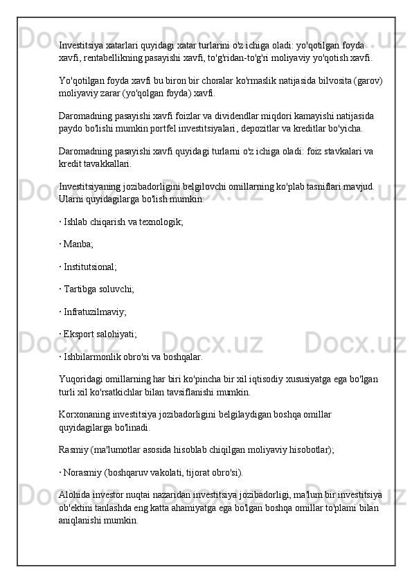 Investitsiya xatarlari quyidagi xatar turlarini o'z ichiga oladi: yo'qotilgan foyda 
xavfi, rentabellikning pasayishi xavfi, to'g'ridan-to'g'ri moliyaviy yo'qotish xavfi.
Yo'qotilgan foyda xavfi bu biron bir choralar ko'rmaslik natijasida bilvosita (garov)
moliyaviy zarar (yo'qolgan foyda) xavfi.
Daromadning pasayishi xavfi foizlar va dividendlar miqdori kamayishi natijasida 
paydo bo'lishi mumkin  portfel investitsiyalari , depozitlar va kreditlar bo'yicha.
Daromadning pasayishi xavfi quyidagi turlarni o'z ichiga oladi: foiz stavkalari va 
kredit tavakkallari.
Investitsiyaning jozibadorligini belgilovchi omillarning ko'plab tasniflari mavjud. 
Ularni quyidagilarga bo'lish mumkin:
· Ishlab chiqarish va texnologik;
· Manba;
· Institutsional;
· Tartibga soluvchi;
· Infratuzilmaviy;
· Eksport salohiyati;
· Ishbilarmonlik obro'si va boshqalar.
Yuqoridagi omillarning har biri ko'pincha bir xil iqtisodiy xususiyatga ega bo'lgan 
turli xil ko'rsatkichlar bilan tavsiflanishi mumkin.
Korxonaning investitsiya jozibadorligini belgilaydigan boshqa omillar 
quyidagilarga bo'linadi.
Rasmiy (ma'lumotlar asosida hisoblab chiqilgan  moliyaviy hisobotlar );
· Norasmiy (boshqaruv vakolati, tijorat obro'si).
Alohida investor nuqtai nazaridan investitsiya jozibadorligi, ma'lum bir investitsiya
ob'ektini tanlashda eng katta ahamiyatga ega bo'lgan boshqa omillar to'plami bilan 
aniqlanishi mumkin. 