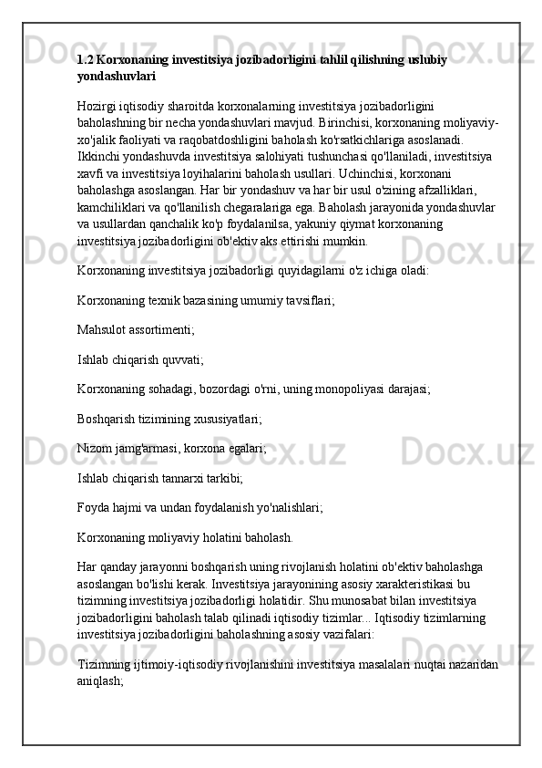 1.2 Korxonaning investitsiya jozibadorligini tahlil qilishning uslubiy 
yondashuvlari
Hozirgi iqtisodiy sharoitda korxonalarning investitsiya jozibadorligini 
baholashning bir necha yondashuvlari mavjud. Birinchisi, korxonaning moliyaviy-
xo'jalik faoliyati va raqobatdoshligini baholash ko'rsatkichlariga asoslanadi. 
Ikkinchi yondashuvda investitsiya salohiyati tushunchasi qo'llaniladi,  investitsiya 
xavfi  va investitsiya loyihalarini baholash usullari. Uchinchisi, korxonani 
baholashga asoslangan. Har bir yondashuv va har bir usul o'zining afzalliklari, 
kamchiliklari va qo'llanilish chegaralariga ega. Baholash jarayonida yondashuvlar 
va usullardan qanchalik ko'p foydalanilsa, yakuniy qiymat korxonaning 
investitsiya jozibadorligini ob'ektiv aks ettirishi mumkin.
Korxonaning investitsiya jozibadorligi quyidagilarni o'z ichiga oladi:
Korxonaning texnik bazasining umumiy tavsiflari;
Mahsulot assortimenti;
Ishlab chiqarish quvvati;
Korxonaning sohadagi, bozordagi o'rni, uning monopoliyasi darajasi;
Boshqarish tizimining xususiyatlari;
Nizom jamg'armasi, korxona egalari;
Ishlab chiqarish tannarxi tarkibi;
Foyda hajmi va undan foydalanish yo'nalishlari;
Korxonaning moliyaviy holatini baholash.
Har qanday jarayonni boshqarish uning rivojlanish holatini ob'ektiv baholashga 
asoslangan bo'lishi kerak. Investitsiya jarayonining asosiy xarakteristikasi bu 
tizimning investitsiya jozibadorligi holatidir. Shu munosabat bilan investitsiya 
jozibadorligini baholash talab qilinadi  iqtisodiy tizimlar ... Iqtisodiy tizimlarning 
investitsiya jozibadorligini baholashning asosiy vazifalari:
Tizimning ijtimoiy-iqtisodiy rivojlanishini investitsiya masalalari nuqtai nazaridan 
aniqlash; 