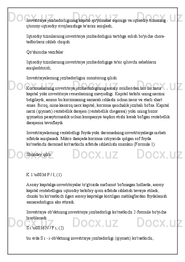 Investitsiya jozibadorligining kapital qo'yilmalar oqimiga va iqtisodiy tizimning 
ijtimoiy-iqtisodiy rivojlanishiga ta'sirini aniqlash;
Iqtisodiy tizimlarning investitsiya jozibadorligini tartibga solish bo'yicha chora-
tadbirlarni ishlab chiqish.
Qo'shimcha vazifalar:
Iqtisodiy tizimlarning investitsiya jozibadorligiga ta'sir qiluvchi sabablarni 
aniqlashtirish;
Investitsiyalarning jozibadorligini monitoring qilish.
Korxonalarning investitsiya jozibadorligining asosiy omillaridan biri bu zarur 
kapital yoki investitsiya resurslarining mavjudligi. Kapital tarkibi uning narxini 
belgilaydi, ammo bu korxonaning samarali ishlashi uchun zarur va etarli shart 
emas. Biroq, nima  kamroq narx  kapital, korxona qanchalik jozibali bo'lsa. Kapital 
narxi (qiymati) rentabellik darajasi (rentabellik chegarasi) yoki uning bozor 
qiymatini pasaytirmaslik uchun kompaniya taqdim etishi kerak bo'lgan rentabellik 
darajasini tavsiflaydi.
Investitsiyalarning rentabelligi foyda yoki daromadning investitsiyalarga nisbati 
sifatida aniqlanadi. Mikro darajada korxona ixtiyorida qolgan sof foyda 
ko'rsatkichi daromad ko'rsatkichi sifatida ishlatilishi mumkin (Formula 1).
Shunday qilib:
K 1 \u003d P / I, (1)
Asosiy kapitalga investitsiyalar to'g'risida ma'lumot bo'lmagan hollarda, asosiy 
kapital rentabelligini iqtisodiy tarkibiy qism sifatida ishlatish tavsiya etiladi, 
chunki bu ko'rsatkich ilgari asosiy kapitalga kiritilgan mablag'lardan foydalanish 
samaradorligini aks ettiradi.
Investitsiya ob'ektining investitsiya jozibadorligi ko'rsatkichi 2-formula bo'yicha 
hisoblanadi:
S i \u003d N / F i, (2)
bu erda S i - i-ob'ektning investitsiya jozibadorligi (qiymati) ko'rsatkichi; 