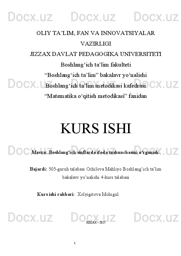 1OLIY TA’LIM, FAN VA INNOVATSIYALAR
VAZIRLIGI
JIZZAX DAVLAT PEDAGOGIKA UNIVERSITETI
Boshlang‘ich ta’lim fakulteti
“Boshlang‘ich ta’lim” bakalavr yo‘nalishi
Boshlang‘ich ta’lim metodikasi kafedrasi
“Matematika o‘qitish metodikasi” fanidan
KURS ISHI
Mavzu:   Boshlang ich sinflarda ifoda tushunchasini o rganish.ʻ ʻ
Bajardi:   505-guruh talabasi Ochilova Mahliyo   Boshlang‘ich ta’lim
bakalavr yo‘nalishi   4-kurs talabasi
Kurs ishi rahbari:   Xolyigitova Mohigul.
JIZZAX – 2025 