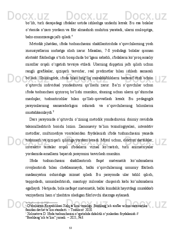 13bo‘lib,   turli   darajadagi   ifodalar   ustida   ishlashga   undashi   kerak.   Bu   esa   bolalar
o‘rtasida o‘zaro yordam va fikr almashish muhitini yaratadi, ularni muloqotga,
bahs-munozaraga jalb qiladi. 6
Metodik jihatdan, ifoda tushunchasini  shakllantirishda  o‘quvchilarning yosh
xususiyatlarini   inobatga   olish   zarur.   Masalan,   7-8   yoshdagi   bolalar   qisman
abstrakt fikrlashga o‘tish bosqichida bo‘lgani sababli, ifodalarni ko‘proq amaliy
misollar   orqali   o‘rgatish   tavsiya   etiladi.   Ularning   diqqatini   jalb   qilish   uchun
rangli   grafikalar,   qiziqarli   tasvirlar,   real   predmetlar   bilan   ishlash   samarali
bo‘ladi. Shuningdek, ifoda bilan bog‘liq murakkabliklarni bartaraf etish uchun
o‘qituvchi   individual   yondashuvni   qo‘llashi   zarur.   Ba’zi   o‘quvchilar   uchun
ifoda tushunchasi  qiyinroq bo‘lishi mumkin, shuning uchun ularni qo‘shimcha
mashqlar,   tushuntirishlar   bilan   qo‘llab-quvvatlash   kerak.   Bu   pedagogik
jarayonlarning   samaradorligini   oshiradi   va   o‘quvchilarning   bilimlarini
mustahkamlaydi. 7
Dars   jarayonida   o‘qituvchi   o‘zining   metodik   yondashuvini   doimiy   ravishda
takomillashtirib   borishi   lozim.   Zamonaviy   ta’lim   texnologiyalari,   interaktiv
metodlar,   multimediya   vositalaridan   foydalanish   ifoda   tushunchasini   yanada
tushunarli va qiziqarli qilishga yordam beradi. Misol uchun, elektron darsliklar,
interaktiv   taxtalar   orqali   ifodalarni   vizual   ko‘rsatish,   turli   animatsiyalar
yordamida amallarni bajarish jarayonini tasvirlash mumkin.
Ifoda   tushunchasini   shakllantirish   faqat   matematik   ko‘nikmalarni
rivojlantirish   bilan   cheklanmaydi,   balki   o‘quvchilarning   umumiy   fikrlash
madaniyatini   oshirishga   xizmat   qiladi.   Bu   jarayonda   ular   tahlil   qilish,
taqqoslash,   umumlashtirish,   mantiqiy   xulosalar   chiqarish   kabi   ko‘nikmalarni
egallaydi. Natijada, bola nafaqat matematik, balki kundalik hayotdagi murakkab
vaziyatlarni ham o‘zlashtira oladigan fikrlovchi shaxsga aylanadi.
6
  O‘zbekiston Respublikasi Xalq ta’limi vazirligi.  Boshlang‘ich sinflar uchun matematika 
fanidan davlat ta’lim standarti . – Toshkent: 2020.
7
  Xolmatova D.  Ifoda tushunchasini o‘rgatishda didaktik o‘yinlardan foydalanish  // 
“Boshlang‘ich ta’lim” jurnali. – 2021, №3. 