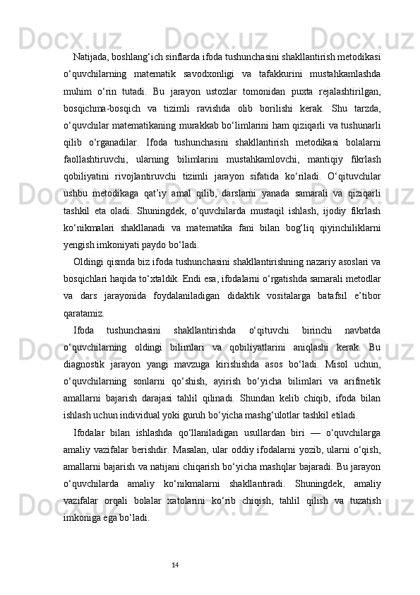 14Natijada, boshlang‘ich sinflarda ifoda tushunchasini shakllantirish metodikasi
o‘quvchilarning   matematik   savodxonligi   va   tafakkurini   mustahkamlashda
muhim   o‘rin   tutadi.   Bu   jarayon   ustozlar   tomonidan   puxta   rejalashtirilgan,
bosqichma-bosqich   va   tizimli   ravishda   olib   borilishi   kerak.   Shu   tarzda,
o‘quvchilar matematikaning murakkab bo‘limlarini ham qiziqarli va tushunarli
qilib   o‘rganadilar.   Ifoda   tushunchasini   shakllantirish   metodikasi   bolalarni
faollashtiruvchi,   ularning   bilimlarini   mustahkamlovchi,   mantiqiy   fikrlash
qobiliyatini   rivojlantiruvchi   tizimli   jarayon   sifatida   ko‘riladi.   O‘qituvchilar
ushbu   metodikaga   qat’iy   amal   qilib,   darslarni   yanada   samarali   va   qiziqarli
tashkil   eta   oladi.   Shuningdek,   o‘quvchilarda   mustaqil   ishlash,   ijodiy   fikrlash
ko‘nikmalari   shakllanadi   va   matematika   fani   bilan   bog‘liq   qiyinchiliklarni
yengish imkoniyati paydo bo‘ladi.
Oldingi qismda biz ifoda tushunchasini shakllantirishning nazariy asoslari va
bosqichlari haqida to‘xtaldik. Endi esa, ifodalarni o‘rgatishda samarali metodlar
va   dars   jarayonida   foydalaniladigan   didaktik   vositalarga   batafsil   e’tibor
qaratamiz.
Ifoda   tushunchasini   shakllantirishda   o‘qituvchi   birinchi   navbatda
o‘quvchilarning   oldingi   bilimlari   va   qobiliyatlarini   aniqlashi   kerak.   Bu
diagnostik   jarayon   yangi   mavzuga   kirishishda   asos   bo‘ladi.   Misol   uchun,
o‘quvchilarning   sonlarni   qo‘shish,   ayirish   bo‘yicha   bilimlari   va   arifmetik
amallarni   bajarish   darajasi   tahlil   qilinadi.   Shundan   kelib   chiqib,   ifoda   bilan
ishlash uchun individual yoki guruh bo‘yicha mashg‘ulotlar tashkil etiladi.
Ifodalar   bilan   ishlashda   qo‘llaniladigan   usullardan   biri   —   o‘quvchilarga
amaliy vazifalar   berishdir.  Masalan,   ular   oddiy ifodalarni   yozib,  ularni   o‘qish,
amallarni bajarish va natijani chiqarish bo‘yicha mashqlar bajaradi. Bu jarayon
o‘quvchilarda   amaliy   ko‘nikmalarni   shakllantiradi.   Shuningdek,   amaliy
vazifalar   orqali   bolalar   xatolarini   ko‘rib   chiqish,   tahlil   qilish   va   tuzatish
imkoniga ega bo‘ladi. 
