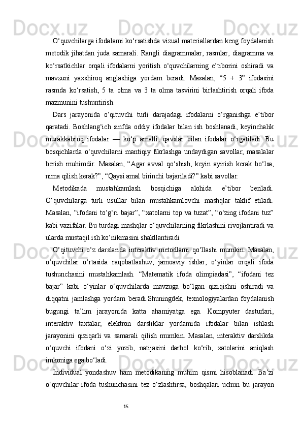 15O‘quvchilarga ifodalarni ko‘rsatishda vizual materiallardan keng foydalanish
metodik   jihatdan   juda   samarali.   Rangli   diagrammalar,   rasmlar,   diagramma   va
ko‘rsatkichlar   orqali   ifodalarni   yoritish   o‘quvchilarning   e’tiborini   oshiradi   va
mavzuni   yaxshiroq   anglashiga   yordam   beradi.   Masalan,   “5   +   3”   ifodasini
rasmda   ko‘rsatish,   5   ta   olma   va   3   ta   olma   tasvirini   birlashtirish   orqali   ifoda
mazmunini tushuntirish.
Dars   jarayonida   o‘qituvchi   turli   darajadagi   ifodalarni   o‘rganishga   e’tibor
qaratadi.   Boshlang‘ich   sinfda   oddiy   ifodalar   bilan   ish   boshlanadi,   keyinchalik
murakkabroq   ifodalar   —   ko‘p   amalli,   qavslar   bilan   ifodalar   o‘rgatiladi.   Bu
bosqichlarda   o‘quvchilarni   mantiqiy   fikrlashga   undaydigan   savollar,   masalalar
berish   muhimdir.   Masalan,   “Agar   avval   qo‘shish,   keyin   ayirish   kerak   bo‘lsa,
nima qilish kerak?”, “Qaysi amal birinchi bajariladi?” kabi savollar.
Metodikada   mustahkamlash   bosqichiga   alohida   e’tibor   beriladi.
O‘quvchilarga   turli   usullar   bilan   mustahkamlovchi   mashqlar   taklif   etiladi.
Masalan,   “ifodani   to‘g‘ri   bajar”,   “xatolarni   top  va   tuzat”,   “o‘zing  ifodani   tuz”
kabi vazifalar. Bu turdagi mashqlar o‘quvchilarning fikrlashini rivojlantiradi va
ularda mustaqil ish ko‘nikmasini shakllantiradi.
O‘qituvchi   o‘z   darslarida   interaktiv   metodlarni   qo‘llashi   mumkin.   Masalan,
o‘quvchilar   o‘rtasida   raqobatlashuv,   jamoaviy   ishlar,   o‘yinlar   orqali   ifoda
tushunchasini   mustahkamlash.   “Matematik   ifoda   olimpiadasi”,   “ifodani   tez
bajar”   kabi   o‘yinlar   o‘quvchilarda   mavzuga   bo‘lgan   qiziqishni   oshiradi   va
diqqatni   jamlashga   yordam   beradi.Shuningdek,   texnologiyalardan   foydalanish
bugungi   ta’lim   jarayonida   katta   ahamiyatga   ega.   Kompyuter   dasturlari,
interaktiv   taxtalar,   elektron   darsliklar   yordamida   ifodalar   bilan   ishlash
jarayonini   qiziqarli   va   samarali   qilish   mumkin.   Masalan,   interaktiv   darslikda
o‘quvchi   ifodani   o‘zi   yozib,   natijasini   darhol   ko‘rib,   xatolarini   aniqlash
imkoniga ega bo‘ladi.
Individual   yondashuv   ham   metodikaning   muhim   qismi   hisoblanadi.   Ba’zi
o‘quvchilar   ifoda   tushunchasini   tez   o‘zlashtirsa,   boshqalari   uchun   bu   jarayon 