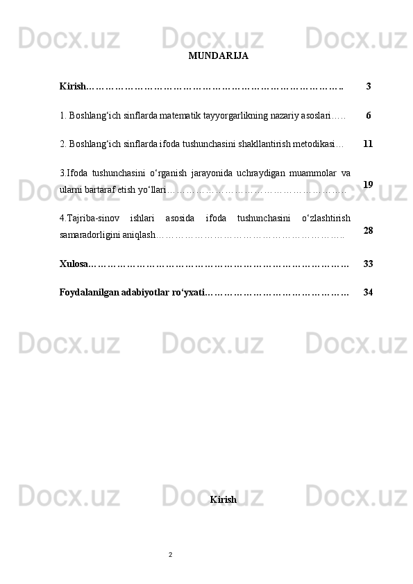 2 MUNDARIJA
KirishKirish…………………………………………………………………….. 3
1. Boshlang‘ich sinflarda matematik tayyorgarlikning nazariy asoslari….. 6
2. Boshlang‘ich sinflarda ifoda tushunchasini shakllantirish metodikasi… 11
3.Ifoda   tushunchasini   o‘rganish   jarayonida   uchraydigan   muammolar   va
ularni bartaraf etish yo‘llari……………………………………………….. 19
4.Tajriba-sinov   ishlari   asosida   ifoda   tushunchasini   o‘zlashtirish
samaradorligini aniqlash………………………………………………….. 28
Xulosa……………………………………………………………………… 33
Foydalanilgan adabiyotlar ro‘yxati……………………………………… 34 