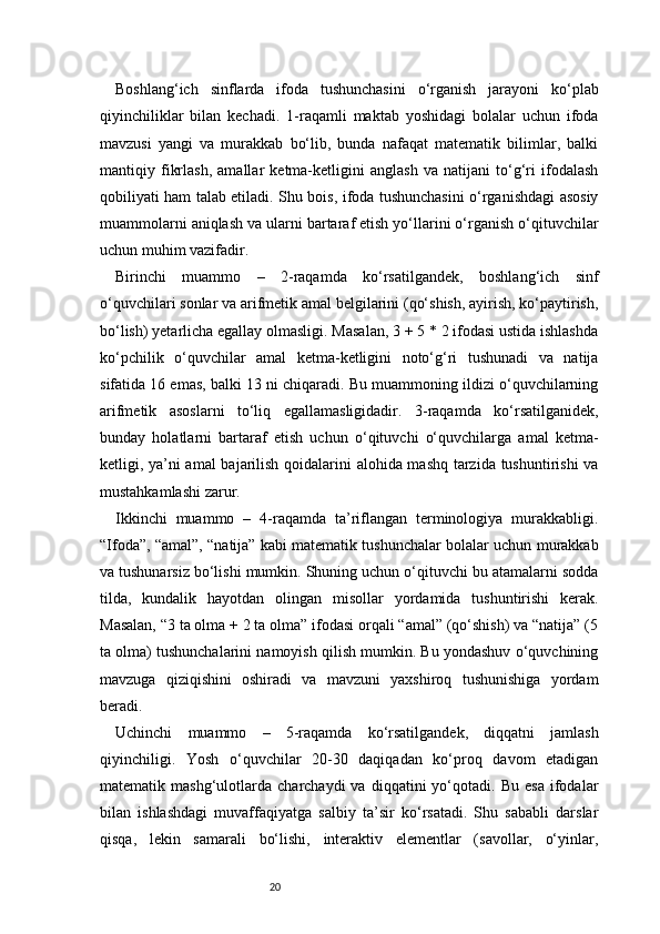20Boshlang‘ich   sinflarda   ifoda   tushunchasini   o‘rganish   jarayoni   ko‘plab
qiyinchiliklar   bilan   kechadi.   1-raqamli   maktab   yoshidagi   bolalar   uchun   ifoda
mavzusi   yangi   va   murakkab   bo‘lib,   bunda   nafaqat   matematik   bilimlar,   balki
mantiqiy   fikrlash,   amallar   ketma-ketligini   anglash   va   natijani   to‘g‘ri   ifodalash
qobiliyati ham talab etiladi. Shu bois, ifoda tushunchasini o‘rganishdagi asosiy
muammolarni aniqlash va ularni bartaraf etish yo‘llarini o‘rganish o‘qituvchilar
uchun muhim vazifadir.
Birinchi   muammo   –   2-raqamda   ko‘rsatilgandek,   boshlang‘ich   sinf
o‘quvchilari sonlar va arifmetik amal belgilarini (qo‘shish, ayirish, ko‘paytirish,
bo‘lish) yetarlicha egallay olmasligi. Masalan, 3 + 5 * 2 ifodasi ustida ishlashda
ko‘pchilik   o‘quvchilar   amal   ketma-ketligini   noto‘g‘ri   tushunadi   va   natija
sifatida 16 emas, balki 13 ni chiqaradi. Bu muammoning ildizi o‘quvchilarning
arifmetik   asoslarni   to‘liq   egallamasligidadir.   3-raqamda   ko‘rsatilganidek,
bunday   holatlarni   bartaraf   etish   uchun   o‘qituvchi   o‘quvchilarga   amal   ketma-
ketligi, ya’ni amal bajarilish qoidalarini alohida mashq tarzida tushuntirishi va
mustahkamlashi zarur.
Ikkinchi   muammo   –   4-raqamda   ta’riflangan   terminologiya   murakkabligi.
“Ifoda”, “amal”, “natija” kabi matematik tushunchalar bolalar uchun murakkab
va tushunarsiz bo‘lishi mumkin. Shuning uchun o‘qituvchi bu atamalarni sodda
tilda,   kundalik   hayotdan   olingan   misollar   yordamida   tushuntirishi   kerak.
Masalan, “3 ta olma + 2 ta olma” ifodasi orqali “amal” (qo‘shish) va “natija” (5
ta olma) tushunchalarini namoyish qilish mumkin. Bu yondashuv o‘quvchining
mavzuga   qiziqishini   oshiradi   va   mavzuni   yaxshiroq   tushunishiga   yordam
beradi.
Uchinchi   muammo   –   5-raqamda   ko‘rsatilgandek,   diqqatni   jamlash
qiyinchiligi.   Yosh   o‘quvchilar   20-30   daqiqadan   ko‘proq   davom   etadigan
matematik  mashg‘ulotlarda   charchaydi   va   diqqatini   yo‘qotadi.  Bu   esa   ifodalar
bilan   ishlashdagi   muvaffaqiyatga   salbiy   ta’sir   ko‘rsatadi.   Shu   sababli   darslar
qisqa,   lekin   samarali   bo‘lishi,   interaktiv   elementlar   (savollar,   o‘yinlar, 