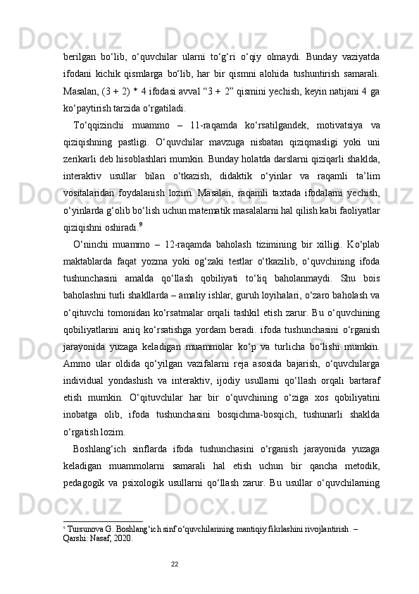 22berilgan   bo‘lib,   o‘quvchilar   ularni   to‘g‘ri   o‘qiy   olmaydi.   Bunday   vaziyatda
ifodani   kichik   qismlarga   bo‘lib,   har   bir   qismni   alohida   tushuntirish   samarali.
Masalan, (3 + 2) * 4 ifodasi avval “3 + 2” qismini yechish, keyin natijani 4 ga
ko‘paytirish tarzida o‘rgatiladi.
To‘qqizinchi   muammo   –   11-raqamda   ko‘rsatilgandek,   motivatsiya   va
qiziqishning   pastligi.   O‘quvchilar   mavzuga   nisbatan   qiziqmasligi   yoki   uni
zerikarli deb hisoblashlari mumkin. Bunday holatda darslarni qiziqarli shaklda,
interaktiv   usullar   bilan   o‘tkazish,   didaktik   o‘yinlar   va   raqamli   ta’lim
vositalaridan   foydalanish   lozim.   Masalan,   raqamli   taxtada   ifodalarni   yechish,
o‘yinlarda g‘olib bo‘lish uchun matematik masalalarni hal qilish kabi faoliyatlar
qiziqishni oshiradi. 9
O‘ninchi   muammo   –   12-raqamda   baholash   tizimining   bir   xilligi.   Ko‘plab
maktablarda   faqat   yozma   yoki   og‘zaki   testlar   o‘tkazilib,   o‘quvchining   ifoda
tushunchasini   amalda   qo‘llash   qobiliyati   to‘liq   baholanmaydi.   Shu   bois
baholashni turli shakllarda – amaliy ishlar, guruh loyihalari, o‘zaro baholash va
o‘qituvchi   tomonidan   ko‘rsatmalar   orqali   tashkil   etish   zarur.   Bu   o‘quvchining
qobiliyatlarini   aniq   ko‘rsatishga   yordam   beradi.   ifoda   tushunchasini   o‘rganish
jarayonida   yuzaga   keladigan   muammolar   ko‘p   va   turlicha   bo‘lishi   mumkin.
Ammo   ular   oldida   qo‘yilgan   vazifalarni   reja   asosida   bajarish,   o‘quvchilarga
individual   yondashish   va   interaktiv,   ijodiy   usullarni   qo‘llash   orqali   bartaraf
etish   mumkin.   O‘qituvchilar   har   bir   o‘quvchining   o‘ziga   xos   qobiliyatini
inobatga   olib,   ifoda   tushunchasini   bosqichma-bosqich,   tushunarli   shaklda
o‘rgatish lozim.
Boshlang‘ich   sinflarda   ifoda   tushunchasini   o‘rganish   jarayonida   yuzaga
keladigan   muammolarni   samarali   hal   etish   uchun   bir   qancha   metodik,
pedagogik   va   psixologik   usullarni   qo‘llash   zarur.   Bu   usullar   o‘quvchilarning
9
  Tursunova G.  Boshlang‘ich sinf o‘quvchilarining mantiqiy fikrlashini rivojlantirish . – 
Qarshi: Nasaf, 2020. 