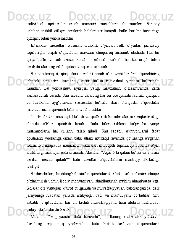 24individual   topshiriqlar   orqali   mavzuni   mustahkamlash   mumkin.   Bunday
uslubda   tashkil   etilgan   darslarda   bolalar   zerikmaydi,   balki   har   bir   bosqichga
qiziqish bilan yondashadilar.
Interaktiv   metodlar,   xususan   didaktik   o‘yinlar,   rolli   o‘yinlar,   jamoaviy
topshiriqlar   orqali   o‘quvchilar   mavzuni   chuqurroq   tushunib   olishadi.   Har   bir
qisqa   bo‘limda   turli   sensor   kanal   —   eshitish,   ko‘rish,   harakat   orqali   bilim
berilishi ularning eslab qolish darajasini oshiradi.
Bundan   tashqari,   qisqa   dars   qismlari   orqali   o‘qituvchi   har   bir   o‘quvchining
ishtirok   darajasini   kuzatishi,   zarur   bo‘lsa   individual   yordam   ko‘rsatishi
mumkin.   Bu   yondashuv,   ayniqsa,   yangi   mavzularni   o‘zlashtirishda   katta
samaradorlik beradi. Shu sababli,  darsning har bir  bosqichida  faollik, qiziqish,
va   harakatni   uyg‘otuvchi   elementlar   bo‘lishi   shart.   Natijada,   o‘quvchilar
mavzuni oson, quvonch bilan o‘zlashtiradilar.
To‘rtinchidan, mustaqil fikrlash va ijodkorlik ko‘nikmalarini rivojlantirishga
alohida   e’tibor   qaratish   kerak.   Ifoda   bilan   ishlash   ko‘pincha   yangi
muammolarni   hal   qilishni   talab   qiladi.   Shu   sababli   o‘quvchilarni   faqat
qoidalarni   yodlashga  emas,  balki   ularni  mustaqil   ravishda  qo‘llashga  o‘rgatish
lozim. Bu  maqsadda   muammoli   vazifalar,  muloqotli  topshiriqlar, hamda  o‘yin
shaklidagi mashqlar juda samarali. Masalan, “Agar 5 ta qalam bo‘lsa va 2 tasini
berilsa,   nechta   qoladi?”   kabi   savollar   o‘quvchilarni   mantiqiy   fikrlashga
undaydi.
Beshinchidan,   boshlang‘ich   sinf   o‘quvchilarida   ifoda   tushunchasini   chuqur
o‘zlashtirish   uchun  ijobiy  motivatsiyani  shakllantirish   muhim  ahamiyatga   ega.
Bolalar o‘z yutuqlari e’tirof etilganida va muvaffaqiyatlari baholanganida, dars
jarayoniga   nisbatan   yanada   ishtiyoqli,   faol   va   mas’uliyatli   bo‘ladilar.   Shu
sababli,   o‘qituvchilar   har   bir   kichik   muvaffaqiyatni   ham   alohida   nishonlab,
ijobiy fikr bildirishi kerak.
Masalan,   “eng   yaxshi   ifoda   tuzuvchi”,   “haftaning   matematik   yulduzi”,
“sinfning   eng   aniq   yechimchi”   kabi   kichik   tanlovlar   o‘quvchilarni 