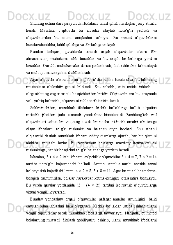 26Shuning uchun dars jarayonida ifodalarni tahlil qilish mashqlari joriy etilishi
kerak.   Masalan,   o‘qituvchi   bir   misolni   ataylab   noto‘g‘ri   yechadi   va
o‘quvchilardan   bu   xatoni   aniqlashni   so‘raydi.   Bu   metod   o‘quvchilarni
kuzatuvchanlikka, tahlil qilishga va fikrlashga undaydi.
Bundan   tashqari,   guruhlarda   ishlash   orqali   o‘quvchilar   o‘zaro   fikr
almashadilar,   muhokama   olib   boradilar   va   bu   orqali   bir-birlariga   yordam
beradilar. Guruhli  muhokamalar darsni  jonlantiradi, faol  ishtirokni ta’minlaydi
va muloqot madaniyatini shakllantiradi.
Agar   o‘quvchi   o‘z   xatolarini   anglab,   o‘sha   xatoni   tuzata   olsa,   bu   bilimning
mustahkam   o‘zlashtirilganini   bildiradi.   Shu   sababli,   xato   ustida   ishlash   —
o‘rganishning eng samarali bosqichlaridan biridir. O‘qituvchi esa bu jarayonda
yo‘l-yo‘riq ko‘rsatib, o‘quvchini ruhlantirib turishi kerak.
Sakkizinchidan,   murakkab   ifodalarni   kichik   bo‘laklarga   bo‘lib   o‘rgatish
metodik   jihatdan   juda   samarali   yondashuv   hisoblanadi.   Boshlang‘ich   sinf
o‘quvchilari   uchun   bir   vaqtning   o‘zida   bir   necha   arifmetik   amalni   o‘z   ichiga
olgan   ifodalarni   to‘g‘ri   tushunish   va   bajarish   qiyin   kechadi.   Shu   sababli
o‘qituvchi   dastlab   murakkab   ifodani   oddiy   qismlarga   ajratib,   har   bir   qismini
alohida   izohlashi   lozim.   Bu   yondashuv   bolalarga   mantiqiy   ketma-ketlikni
tushunishga, har bir bosqichni to‘g‘ri bajarishga yordam beradi.
Masalan, 3 + 4 × 2 kabi ifodani ko‘pchilik o‘quvchilar 3 + 4 = 7, 7 × 2 = 14
tarzida   noto‘g‘ri   bajarmoqchi   bo‘ladi.   Ammo   ustunlik   tartibi   asosida   avval
ko‘paytirish bajarilishi lozim: 4 × 2 = 8, 3 + 8 = 11. Agar bu misol bosqichma-
bosqich   tushuntirilsa,   bolalar   harakatlar   ketma-ketligini   o‘zlashtira   boshlaydi.
Bu   yerda   qavslar   yordamida   (3   +   (4   ×   2))   tartibni   ko‘rsatish   o‘quvchilarga
vizual yengillik yaratadi.
Bunday   yondashuv   orqali   o‘quvchilar   nafaqat   amallar   ustunligini,   balki
qavslar   bilan   ishlashni   ham   o‘rganadi.   Kichik   bo‘laklar   ustida   ishlash   ularni
yengil topshiriqlar orqali murakkab ifodalarga tayyorlaydi. Natijada, bu metod
bolalarning   mustaqil   fikrlash   qobiliyatini   oshirib,   ularni   murakkab   ifodalarni 