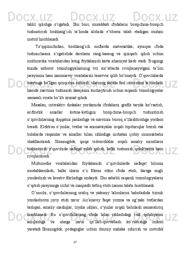27tahlil   qilishga   o‘rgatadi.   Shu   bois,   murakkab   ifodalarni   bosqichma-bosqich
tushuntirish   boshlang‘ich   ta’limda   alohida   e’tiborni   talab   etadigan   muhim
metod hisoblanadi.
  To‘qqizinchidan,   boshlang‘ich   sinflarda   matematika,   ayniqsa   ifoda
tushunchasini   o‘rgatishda   darslarni   rang-barang   va   qiziqarli   qilish   uchun
multimedia vositalaridan keng foydalanish katta ahamiyat kasb etadi. Bugungi
kunda   axborot   texnologiyalarining   tez   sur’atlarda   rivojlanayotgani   ta’lim
jarayonini ham zamonaviy vositalarsiz tasavvur qilib bo‘lmaydi. O‘quvchilarda
mavzuga bo‘lgan qiziqishni oshirish, ularning darsda faol ishtirokini ta’minlash
hamda mavzuni tushunish darajasini kuchaytirish uchun raqamli texnologiyalar
samarali vosita bo‘lib xizmat qiladi.
Masalan,   interaktiv   doskalar   yordamida   ifodalarni   grafik   tarzda   ko‘rsatish,
arifmetik   amallar   ketma-ketligini   bosqichma-bosqich   tushuntirish
o‘quvchilarning diqqatini jamlashga va mavzuni tezroq o‘zlashtirishga yordam
beradi. Elektron o‘yinlar, testlar  va animatsiyalar  orqali  topshiriqlar berish esa
bolalarda   raqamlar   va   amallar   bilan   ishlashga   nisbatan   ijobiy   munosabatni
shakllantiradi.   Shuningdek,   qisqa   videoroliklar   orqali   amaliy   misollarni
tushuntirish   o‘quvchida   nafaqat   eslab   qolish,   balki   tushunish   qobiliyatini   ham
rivojlantiradi.
Multimedia   vositalaridan   foydalanish   o‘quvchilarda   nafaqat   bilimni
mustahkamlash,   balki   ularni   o‘z   fikrini   erkin   ifoda   etish,   darsga   ongli
yondashish va kreativ fikrlashga undaydi. Shu sababli raqamli texnologiyalarni
o‘qitish jarayoniga izchil va maqsadli tatbiq etish zamon talabi hisoblanadi.
O‘ninchi,   o‘quvchilarning   oraliq   va   yakuniy   bilimlarini   baholashda   tizimli
yondashuvni   joriy   etish   zarur.   An’anaviy   faqat   yozma   va   og‘zaki   testlardan
tashqari,   amaliy   mashqlar,   loyiha   ishlari,   o‘yinlar   orqali   baholash   samaraliroq
hisoblanadi.   Bu   o‘quvchilarning   ifoda   bilan   ishlashdagi   real   qobiliyatini
aniqlashga   va   ularga   zarur   qo‘llab-quvvatlash   ko‘rsatishga   imkon
yaratadi.Shuningdek,   pedagoglar   uchun   doimiy   malaka   oshirish   va   metodik 