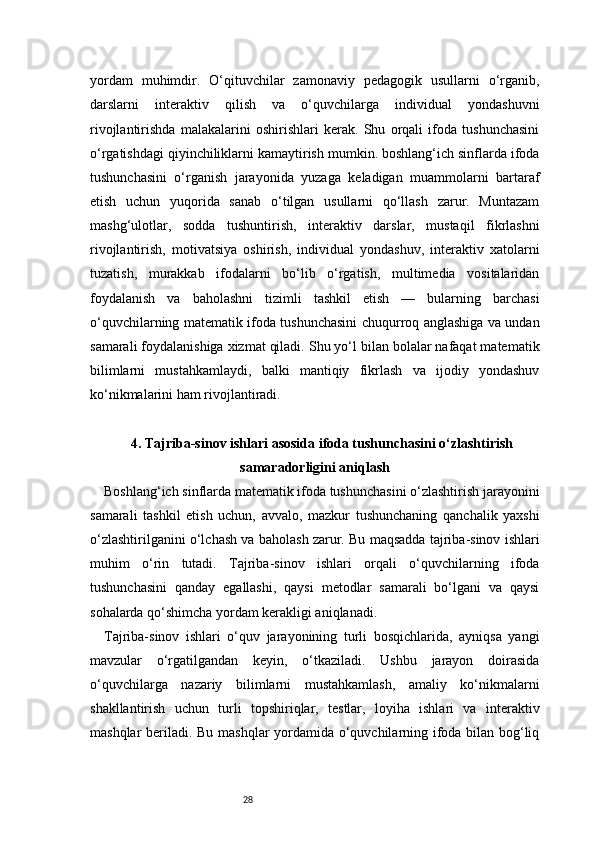 28yordam   muhimdir.   O‘qituvchilar   zamonaviy   pedagogik   usullarni   o‘rganib,
darslarni   interaktiv   qilish   va   o‘quvchilarga   individual   yondashuvni
rivojlantirishda   malakalarini   oshirishlari   kerak.   Shu   orqali   ifoda   tushunchasini
o‘rgatishdagi qiyinchiliklarni kamaytirish mumkin. boshlang‘ich sinflarda ifoda
tushunchasini   o‘rganish   jarayonida   yuzaga   keladigan   muammolarni   bartaraf
etish   uchun   yuqorida   sanab   o‘tilgan   usullarni   qo‘llash   zarur.   Muntazam
mashg‘ulotlar,   sodda   tushuntirish,   interaktiv   darslar,   mustaqil   fikrlashni
rivojlantirish,   motivatsiya   oshirish,   individual   yondashuv,   interaktiv   xatolarni
tuzatish,   murakkab   ifodalarni   bo‘lib   o‘rgatish,   multimedia   vositalaridan
foydalanish   va   baholashni   tizimli   tashkil   etish   —   bularning   barchasi
o‘quvchilarning matematik ifoda tushunchasini chuqurroq anglashiga va undan
samarali foydalanishiga xizmat qiladi. Shu yo‘l bilan bolalar nafaqat matematik
bilimlarni   mustahkamlaydi,   balki   mantiqiy   fikrlash   va   ijodiy   yondashuv
ko‘nikmalarini ham rivojlantiradi.
4. Tajriba-sinov ishlari asosida ifoda tushunchasini o‘zlashtirish
samaradorligini aniqlash
Boshlang‘ich sinflarda matematik ifoda tushunchasini o‘zlashtirish jarayonini
samarali   tashkil   etish   uchun,   avvalo,   mazkur   tushunchaning   qanchalik   yaxshi
o‘zlashtirilganini o‘lchash va baholash zarur. Bu maqsadda tajriba-sinov ishlari
muhim   o‘rin   tutadi.   Tajriba-sinov   ishlari   orqali   o‘quvchilarning   ifoda
tushunchasini   qanday   egallashi,   qaysi   metodlar   samarali   bo‘lgani   va   qaysi
sohalarda qo‘shimcha yordam kerakligi aniqlanadi.
Tajriba-sinov   ishlari   o‘quv   jarayonining   turli   bosqichlarida,   ayniqsa   yangi
mavzular   o‘rgatilgandan   keyin,   o‘tkaziladi.   Ushbu   jarayon   doirasida
o‘quvchilarga   nazariy   bilimlarni   mustahkamlash,   amaliy   ko‘nikmalarni
shakllantirish   uchun   turli   topshiriqlar,   testlar,   loyiha   ishlari   va   interaktiv
mashqlar beriladi. Bu mashqlar yordamida o‘quvchilarning ifoda bilan bog‘liq 