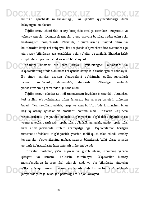 29bilimlari   qanchalik   mustahkamligi,   ular   qanday   qiyinchiliklarga   duch
kelayotgani aniqlanadi.
Tajriba-sinov   ishlari   ikki   asosiy   bosqichda   amalga   oshiriladi:   diagnostik   va
yakuniy sinovlar. Diagnostik sinovlar o‘quv jarayoni boshlanishidan oldin yoki
boshlang‘ich   bosqichlarda   o‘tkazilib,   o‘quvchilarning   mavjud   bilim   va
ko‘nikmalar darajasini aniqlaydi. Bu bosqichda o‘quvchilar ifoda tushunchasiga
oid   asosiy   bilimlarga   ega   ekanliklari   yoki   yo‘qligi   o‘rganiladi.   Shundan   kelib
chiqib, dars rejasi va metodikalar ishlab chiqiladi.
Yakuniy   sinovlar   esa   dars   jarayoni   yakunlangach   o‘tkaziladi   va
o‘quvchilarning ifoda tushunchasini qancha darajada o‘zlashtirganini baholaydi.
Bu   sinov   natijalari   asosida   o‘quvchilarni   qo‘shimcha   qo‘llab-quvvatlash
zarurati   aniqlanadi,   shuningdek,   darslarda   qo‘llanilgan   metodik
yondashuvlarning samaradorligi baholanadi.
Tajriba-sinov ishlarida turli xil metodlardan foydalanish mumkin. Jumladan,
test   usullari   o‘quvchilarning   bilim   darajasini   tez   va   aniq   baholash   imkonini
beradi.   Test   savollari,   odatda,   qisqa   va   aniq   bo‘lib,   ifoda   tushunchasi   bilan
bog‘liq   asosiy   qoidalar   va   amallarni   qamrab   oladi.   Testlarda   ko‘pincha
variantlardan to‘g‘ri javobni tanlash, to‘g‘ri yoki noto‘g‘ri deb belgilash, qisqa
yozma javoblar berish kabi topshiriqlar bo‘ladi.Shuningdek, amaliy topshiriqlar
ham   sinov   jarayonida   muhim   ahamiyatga   ega.   O‘quvchilardan   berilgan
matematik   ifodalarni   to‘g‘ri   yozish,   yechish,   tahlil   qilish   talab   etiladi.   Amaliy
topshiriqlar   o‘quvchilarning   nafaqat   nazariy   bilimlarini,   balki   ularni   amalda
qo‘llash ko‘nikmalarini ham aniqlash imkonini beradi.
Interaktiv   mashqlar,   ya’ni   o‘yinlar   va   guruh   ishlari,   sinovning   yanada
qiziqarli   va   samarali   bo‘lishini   ta’minlaydi.   O‘quvchilar   bunday
mashg‘ulotlarda   ko‘proq   faol   ishtirok   etadi   va   o‘z   bilimlarini   sinovdan
o‘tkazishda   qo‘rqmaydi.   Bu   usul   yordamida   ifoda   tushunchasini   o‘zlashtirish
jarayonida yuzaga keladigan psixologik to‘siqlar kamayadi. 