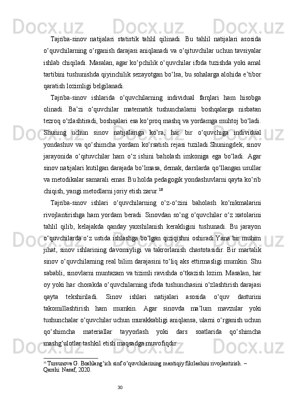30Tajriba-sinov   natijalari   statistik   tahlil   qilinadi.   Bu   tahlil   natijalari   asosida
o‘quvchilarning o‘rganish darajasi aniqlanadi va o‘qituvchilar uchun tavsiyalar
ishlab chiqiladi. Masalan, agar ko‘pchilik o‘quvchilar ifoda tuzishda yoki amal
tartibini tushunishda qiyinchilik sezayotgan bo‘lsa, bu sohalarga alohida e’tibor
qaratish lozimligi belgilanadi.
Tajriba-sinov   ishlarida   o‘quvchilarning   individual   farqlari   ham   hisobga
olinadi.   Ba’zi   o‘quvchilar   matematik   tushunchalarni   boshqalarga   nisbatan
tezroq o‘zlashtiradi, boshqalari esa ko‘proq mashq va yordamga muhtoj bo‘ladi.
Shuning   uchun   sinov   natijalariga   ko‘ra,   har   bir   o‘quvchiga   individual
yondashuv   va   qo‘shimcha   yordam   ko‘rsatish   rejasi   tuziladi.Shuningdek,   sinov
jarayonida   o‘qituvchilar   ham   o‘z   ishini   baholash   imkoniga   ega   bo‘ladi.   Agar
sinov natijalari kutilgan darajada bo‘lmasa, demak, darslarda qo‘llangan usullar
va metodikalar samarali emas. Bu holda pedagogik yondashuvlarni qayta ko‘rib
chiqish, yangi metodlarni joriy etish zarur. 10
Tajriba-sinov   ishlari   o‘quvchilarning   o‘z-o‘zini   baholash   ko‘nikmalarini
rivojlantirishga ham yordam  beradi. Sinovdan so‘ng o‘quvchilar  o‘z xatolarini
tahlil   qilib,   kelajakda   qanday   yaxshilanish   kerakligini   tushunadi.   Bu   jarayon
o‘quvchilarda o‘z ustida ishlashga bo‘lgan qiziqishni oshiradi.Yana bir muhim
jihat,   sinov   ishlarining   davomiyligi   va   takrorlanish   chastotasidir.   Bir   martalik
sinov o‘quvchilarning real bilim darajasini to‘liq aks ettirmasligi mumkin. Shu
sababli, sinovlarni muntazam va tizimli ravishda o‘tkazish lozim. Masalan, har
oy yoki har chorakda o‘quvchilarning ifoda tushunchasini o‘zlashtirish darajasi
qayta   tekshiriladi.   Sinov   ishlari   natijalari   asosida   o‘quv   dasturini
takomillashtirish   ham   mumkin.   Agar   sinovda   ma’lum   mavzular   yoki
tushunchalar o‘quvchilar uchun murakkabligi aniqlansa, ularni o‘rganish uchun
qo‘shimcha   materiallar   tayyorlash   yoki   dars   soatlarida   qo‘shimcha
mashg‘ulotlar tashkil etish maqsadga muvofiqdir.
10
  Tursunova G.  Boshlang‘ich sinf o‘quvchilarining mantiqiy fikrlashini rivojlantirish . – 
Qarshi: Nasaf, 2020. 