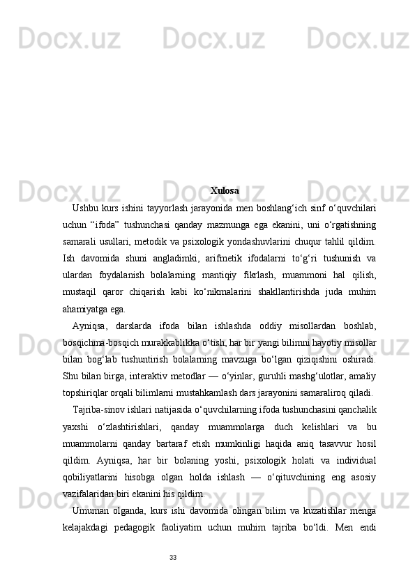 33 Xulosa
Ushbu   kurs   ishini   tayyorlash   jarayonida   men   boshlang‘ich   sinf   o‘quvchilari
uchun   “ifoda”   tushunchasi   qanday   mazmunga   ega   ekanini,   uni   o‘rgatishning
samarali   usullari,   metodik   va   psixologik   yondashuvlarini   chuqur   tahlil   qildim.
Ish   davomida   shuni   angladimki,   arifmetik   ifodalarni   to‘g‘ri   tushunish   va
ulardan   foydalanish   bolalarning   mantiqiy   fikrlash,   muammoni   hal   qilish,
mustaqil   qaror   chiqarish   kabi   ko‘nikmalarini   shakllantirishda   juda   muhim
ahamiyatga ega.
Ayniqsa,   darslarda   ifoda   bilan   ishlashda   oddiy   misollardan   boshlab,
bosqichma-bosqich murakkablikka o‘tish, har bir yangi bilimni hayotiy misollar
bilan   bog‘lab   tushuntirish   bolalarning   mavzuga   bo‘lgan   qiziqishini   oshiradi.
Shu bilan birga, interaktiv metodlar — o‘yinlar, guruhli mashg‘ulotlar, amaliy
topshiriqlar orqali bilimlarni mustahkamlash dars jarayonini samaraliroq qiladi.
Tajriba-sinov ishlari natijasida o‘quvchilarning ifoda tushunchasini qanchalik
yaxshi   o‘zlashtirishlari,   qanday   muammolarga   duch   kelishlari   va   bu
muammolarni   qanday   bartaraf   etish   mumkinligi   haqida   aniq   tasavvur   hosil
qildim.   Ayniqsa,   har   bir   bolaning   yoshi,   psixologik   holati   va   individual
qobiliyatlarini   hisobga   olgan   holda   ishlash   —   o‘qituvchining   eng   asosiy
vazifalaridan biri ekanini his qildim.
Umuman   olganda,   kurs   ishi   davomida   olingan   bilim   va   kuzatishlar   menga
kelajakdagi   pedagogik   faoliyatim   uchun   muhim   tajriba   bo‘ldi.   Men   endi