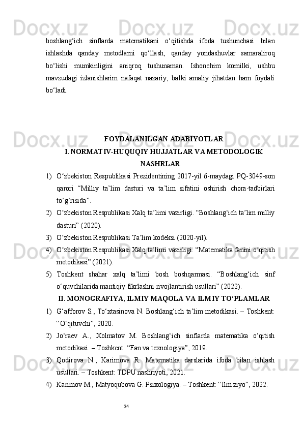 34boshlang‘ich   sinflarda   matematikani   o‘qitishda   ifoda   tushunchasi   bilan
ishlashda   qanday   metodlarni   qo‘llash,   qanday   yondashuvlar   samaraliroq
bo‘lishi   mumkinligini   aniqroq   tushunaman.   Ishonchim   komilki,   ushbu
mavzudagi   izlanishlarim   nafaqat   nazariy,   balki   amaliy   jihatdan   ham   foydali
bo‘ladi.
FOYDALANILGAN ADABIYOTLAR
I. NORMATIV-HUQUQIY HUJJATLAR VA METODOLOGIK
NASHRLAR
1) O zbekiston  Respublikasi  Prezidentining 2017-yil  6-maydagi  PQ-3049-sonʻ
qarori   “Milliy   ta’lim   dasturi   va   ta’lim   sifatini   oshirish   chora-tadbirlari
to g risida”.
ʻ ʻ
2) O zbekiston Respublikasi Xalq ta’limi vazirligi. “Boshlang‘ich ta’lim milliy
ʻ
dasturi” (2020).
3) O zbekiston Respublikasi Ta’lim kodeksi (2020-yil).
ʻ
4) O zbekiston Respublikasi Xalq ta’limi vazirligi. “Matematika fanini o qitish
ʻ ʻ
metodikasi” (2021).
5) Toshkent   shahar   xalq   ta’limi   bosh   boshqarmasi.   “Boshlang‘ich   sinf
o‘quvchilarida mantiqiy fikrlashni rivojlantirish usullari” (2022).
II. MONOGRAFIYA, ILMIY MAQOLA VA ILMIY TO‘PLAMLAR
1) G‘afforov S., To‘xtasinova N. Boshlang‘ich ta’lim metodikasi. – Toshkent:
“O‘qituvchi”, 2020.
2) Jo‘raev   A.,   Xolmatov   M.   Boshlang‘ich   sinflarda   matematika   o‘qitish
metodikasi. – Toshkent: “Fan va texnologiya”, 2019.
3) Qodirova   N.,   Karimova   R.   Matematika   darslarida   ifoda   bilan   ishlash
usullari. – Toshkent: TDPU nashriyoti, 2021.
4) Karimov M., Matyoqubova G. Psixologiya. – Toshkent: “Ilm ziyo”, 2022. 
