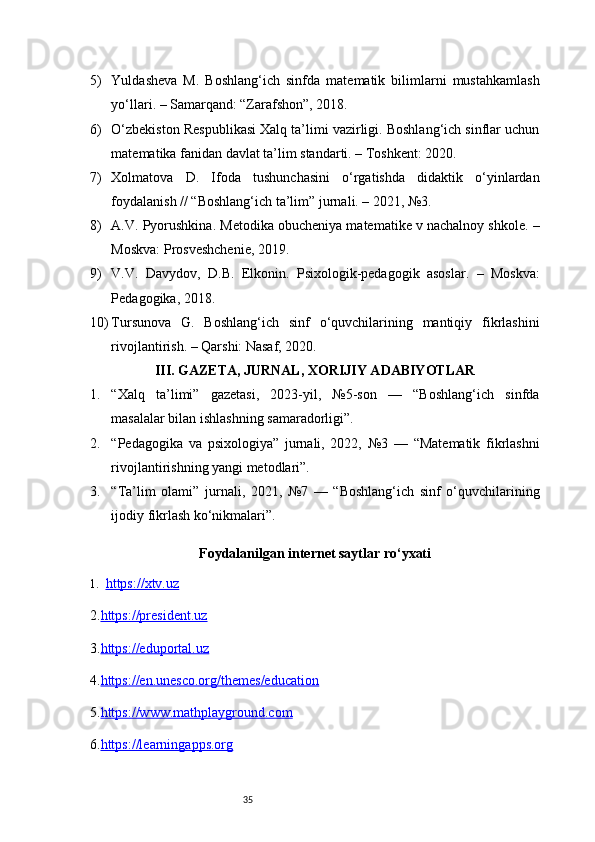 355) Yuldasheva   M.   Boshlang‘ich   sinfda   matematik   bilimlarni   mustahkamlash
yo‘llari. – Samarqand: “Zarafshon”, 2018.
6) O‘zbekiston Respublikasi Xalq ta’limi vazirligi. Boshlang‘ich sinflar uchun
matematika fanidan davlat ta’lim standarti. – Toshkent: 2020.
7) Xolmatova   D.   Ifoda   tushunchasini   o‘rgatishda   didaktik   o‘yinlardan
foydalanish // “Boshlang‘ich ta’lim” jurnali. – 2021, №3.
8) A.V. Pyorushkina. Metodika obucheniya matematike v nachalnoy shkole. –
Moskva: Prosveshchenie, 2019.
9) V.V.   Davydov,   D.B.   Elkonin.   Psixologik-pedagogik   asoslar.   –   Moskva:
Pedagogika, 2018.
10) Tursunova   G.   Boshlang‘ich   sinf   o‘quvchilarining   mantiqiy   fikrlashini
rivojlantirish. – Qarshi: Nasaf, 2020.
III. GAZETA, JURNAL, XORIJIY ADABIYOTLAR
1. “Xalq   ta’limi”   gazetasi,   2023-yil,   №5-son   —   “Boshlang‘ich   sinfda
masalalar bilan ishlashning samaradorligi”.
2. “Pedagogika   va   psixologiya”   jurnali,   2022,   №3   —   “Matematik   fikrlashni
rivojlantirishning yangi metodlari”.
3. “Ta’lim   olami”   jurnali,   2021,   №7   —   “Boshlang‘ich   sinf   o‘quvchilarining
ijodiy fikrlash ko‘nikmalari”.
Foydalanilgan internet saytlar ro‘yxati
1. https://xtv.uz   
2. https://president.uz
3. https://eduportal.uz
4. https://en.unesco.org/themes/education
5. https://www.mathplayground.com
6. https://learningapps.org 
