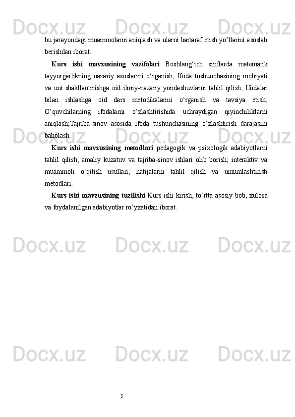 5bu jarayondagi muammolarni aniqlash va ularni bartaraf etish yo‘llarini asoslab
berishdan iborat.
Kurs   ishi   mavzusining   vazifalari   Boshlang‘ich   sinflarda   matematik
tayyorgarlikning   nazariy   asoslarini   o‘rganish;   Ifoda   tushunchasining   mohiyati
va   uni   shakllantirishga   oid   ilmiy-nazariy   yondashuvlarni   tahlil   qilish;   Ifodalar
bilan   ishlashga   oid   dars   metodikalarini   o‘rganish   va   tavsiya   etish;
O‘quvchilarning   ifodalarni   o‘zlashtirishida   uchraydigan   qiyinchiliklarni
aniqlash;Tajriba-sinov   asosida   ifoda   tushunchasining   o‘zlashtirish   darajasini
baholash.
Kurs   ishi   mavzusining   metodlari   pedagogik   va   psixologik   adabiyotlarni
tahlil   qilish;   amaliy   kuzatuv   va   tajriba-sinov   ishlari   olib   borish;   interaktiv   va
muammoli   o‘qitish   usullari;   natijalarni   tahlil   qilish   va   umumlashtirish
metodlari.
Kurs ishi mavzusining tuzilishi   Kurs ishi  kirish, to‘rtta asosiy  bob, xulosa
va foydalanilgan adabiyotlar ro‘yxatidan iborat.  