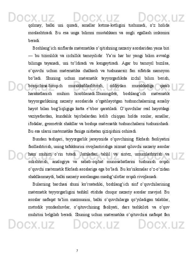 7qolmay,   balki   uni   quradi,   amallar   ketma-ketligini   tushunadi,   o‘z   holida
moslashtiradi.   Bu   esa   unga   bilimni   mustahkam   va   ongli   egallash   imkonini
beradi.
Boshlang‘ich sinflarda matematika o‘qitishning nazariy asoslaridan yana biri
—   bu   tizimlilik   va   izchillik   tamoyilidir.   Ya’ni   har   bir   yangi   bilim   avvalgi
bilimga   tayanadi,   uni   to‘ldiradi   va   kengaytiradi.   Agar   bu   tamoyil   buzilsa,
o‘quvchi   uchun   matematika   chalkash   va   tushunarsiz   fan   sifatida   namoyon
bo‘ladi.   Shuning   uchun   matematik   tayyorgarlikda   izchil   bilim   berish,
bosqichma-bosqich   murakkablashtirish,   oddiydan   murakkabga   qarab
harakatlanish   muhim   hisoblanadi.Shuningdek,   boshlang‘ich   matematik
tayyorgarlikning   nazariy   asoslarida   o‘rgatilayotgan   tushunchalarning   amaliy
hayot   bilan   bog‘liqligiga   katta   e’tibor   qaratiladi.   O‘quvchilar   real   hayotdagi
vaziyatlardan,   kundalik   tajribalardan   kelib   chiqqan   holda   sonlar,   amallar,
ifodalar, geometrik shakllar va boshqa matematik tushunchalarni tushunishadi.
Bu esa ularni matematika faniga nisbatan qiziqishini oshiradi.
Bundan   tashqari,   tayyorgarlik   jarayonida   o‘quvchining   fikrlash   faoliyatini
faollashtirish, uning tafakkurini rivojlantirishga xizmat qiluvchi nazariy asoslar
ham   muhim   o‘rin   tutadi.   Jumladan,   tahlil   va   sintez,   umumlashtirish   va
solishtirish,   analogiya   va   sabab-oqibat   munosabatlarini   tushunish   orqali
o‘quvchi matematik fikrlash asoslariga ega bo‘ladi. Bu ko‘nikmalar o‘z-o‘zidan
shakllanmaydi, balki nazariy asoslangan mashg‘ulotlar orqali rivojlanadi.
Bularning   barchasi   shuni   ko‘rsatadiki,   boshlang‘ich   sinf   o‘quvchilarining
matematik   tayyorgarligini   tashkil   etishda   chuqur   nazariy   asoslar   mavjud.   Bu
asoslar   nafaqat   ta’lim   mazmunini,   balki   o‘quvchilarga   qo‘yiladigan   talablar,
metodik   yondashuvlar,   o‘qituvchining   faoliyati,   dars   tashkiloti   va   o‘quv
muhitini   belgilab   beradi.   Shuning   uchun   matematika   o‘qituvchisi   nafaqat   fan 