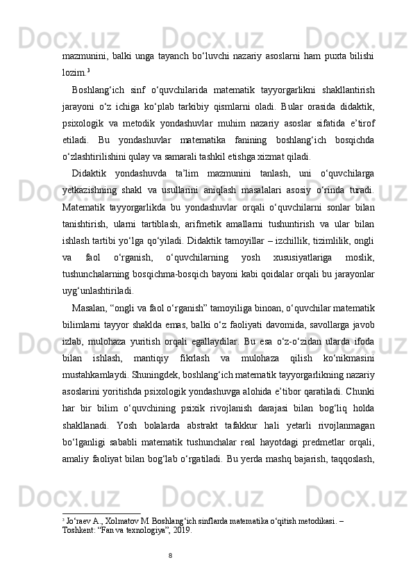 8mazmunini,   balki   unga   tayanch   bo‘luvchi   nazariy   asoslarni   ham   puxta   bilishi
lozim. 3
Boshlang‘ich   sinf   o‘quvchilarida   matematik   tayyorgarlikni   shakllantirish
jarayoni   o‘z   ichiga   ko‘plab   tarkibiy   qismlarni   oladi.   Bular   orasida   didaktik,
psixologik   va   metodik   yondashuvlar   muhim   nazariy   asoslar   sifatida   e’tirof
etiladi.   Bu   yondashuvlar   matematika   fanining   boshlang‘ich   bosqichda
o‘zlashtirilishini qulay va samarali tashkil etishga xizmat qiladi.
Didaktik   yondashuvda   ta’lim   mazmunini   tanlash,   uni   o‘quvchilarga
yetkazishning   shakl   va   usullarini   aniqlash   masalalari   asosiy   o‘rinda   turadi.
Matematik   tayyorgarlikda   bu   yondashuvlar   orqali   o‘quvchilarni   sonlar   bilan
tanishtirish,   ularni   tartiblash,   arifmetik   amallarni   tushuntirish   va   ular   bilan
ishlash tartibi yo‘lga qo‘yiladi. Didaktik tamoyillar – izchillik, tizimlilik, ongli
va   faol   o‘rganish,   o‘quvchilarning   yosh   xususiyatlariga   moslik,
tushunchalarning bosqichma-bosqich bayoni kabi qoidalar orqali bu jarayonlar
uyg‘unlashtiriladi.
Masalan, “ongli va faol o‘rganish” tamoyiliga binoan, o‘quvchilar matematik
bilimlarni  tayyor  shaklda emas,  balki  o‘z faoliyati  davomida, savollarga javob
izlab,   mulohaza   yuritish   orqali   egallaydilar.   Bu   esa   o‘z-o‘zidan   ularda   ifoda
bilan   ishlash,   mantiqiy   fikrlash   va   mulohaza   qilish   ko‘nikmasini
mustahkamlaydi. Shuningdek, boshlang‘ich matematik tayyorgarlikning nazariy
asoslarini yoritishda psixologik yondashuvga alohida e’tibor qaratiladi. Chunki
har   bir   bilim   o‘quvchining   psixik   rivojlanish   darajasi   bilan   bog‘liq   holda
shakllanadi.   Yosh   bolalarda   abstrakt   tafakkur   hali   yetarli   rivojlanmagan
bo‘lganligi   sababli   matematik   tushunchalar   real   hayotdagi   predmetlar   orqali,
amaliy faoliyat bilan bog‘lab o‘rgatiladi. Bu yerda mashq bajarish, taqqoslash,
3
  Jo‘raev A., Xolmatov M.  Boshlang‘ich sinflarda matematika o‘qitish metodikasi . – 
Toshkent: “Fan va texnologiya”, 2019. 