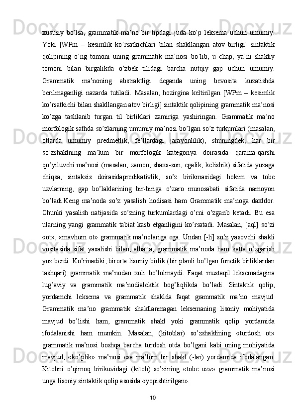 xususiy   bo’lsa,   grammatik   ma’no   bir   tipdagi   juda   ko’p   leksema   uchun   umumiy.
Yoki   [WPm   –   kesimlik   ko’rsatkichlari   bilan   shakllangan   atov   birligi]   sintaktik
qolipining   o’ng   tomoni   uning   grammatik   ma’nosi   bo’lib,   u   chap,   ya’ni   shakliy
tomoni   bilan   birgalikda   o’zbek   tilidagi   barcha   nutqiy   gap   uchun   umumiy.
Grammatik   ma’noning   abstraktligi   deganda   uning   bevosita   kuzatishda
berilmaganligi   nazarda   tutiladi.   Masalan,   hozirgina   keltirilgan   [WPm   –   kesimlik
ko’rsatkichi bilan shakllangan atov birligi] sintaktik qolipining grammatik ma’nosi
ko’zga   tashlanib   turgan   til   birliklari   zamiriga   yashiringan.   Grammatik   ma’no
morfologik sathda so’zlarning umumiy ma’nosi bo’lgan so’z turkumlari (masalan,
otlarda   umumiy   predmetlik,   fe’llardagi   jarayonlilik),   shuningdek,   har   bir
so’zshaklning   ma’lum   bir   morfologik   kategoriya   doirasida   qarama-qarshi
qo’yiluvchi ma’nosi (masalan, zamon, shaxs-son, egalik, kelishik) sifatida yuzaga
chiqsa,   sintaksis   doirasidapredikativlik,   so’z   birikmasidagi   hokim   va   tobe
uzvlarning,   gap   bo’laklarining   bir-biriga   o’zaro   munosabati   sifatida   namoyon
bo’ladi.Keng   ma’noda   so’z   yasalish   hodisasi   ham   Grammatik   ma’noga   daxldor.
Chunki   yasalish   natijasida   so’zning   turkumlardagi   o’rni   o’zgarib   ketadi.   Bu   esa
ularning   yangi   grammatik   tabiat   kasb   etganligini   ko’rsatadi.   Masalan,   [aql]   so’zi
«ot», «mavhum  ot» grammatik ma’nolariga ega. Undan [-li]  so’z yasovchi  shakli
vositasida   sifat   yasalishi   bilan,   albatta,   grammatik   ma’noda   ham   katta   o’zgarish
yuz berdi. Ko’rinadiki, birorta lisoniy birlik (bir planli bo’lgan fonetik birliklardan
tashqari)   grammatik   ma’nodan   xoli   bo’lolmaydi.   Faqat   mustaqil   leksemadagina
lug’aviy   va   grammatik   ma’nodialektik   bog’liqlikda   bo’ladi.   Sintaktik   qolip,
yordamchi   leksema   va   grammatik   shaklda   faqat   grammatik   ma’no   mavjud.
Grammatik   ma’no   grammatik   shakllanmagan   leksemaning   lisoniy   mohiyatida
mavjud   bo’lishi   ham,   grammatik   shakl   yoki   grammatik   qolip   yordamida
ifodalanishi   ham   mumkin.   Masalan,   (kitoblar)   so’zshaklining   «turdosh   ot»
grammatik   ma’nosi   boshqa   barcha   turdosh   otda   bo’lgani   kabi   uning   mohiyatida
mavjud,   «ko’plik»   ma’nosi   esa   ma’lum   bir   shakl   (-lar)   yordamida   ifodalangan.
Kitobni   o’qimoq   birikuvidagi   (kitob)   so’zining   «tobe   uzv»   grammatik   ma’nosi
unga lisoniy sintaktik qolip asosida «yopishtirilgan».
       10   