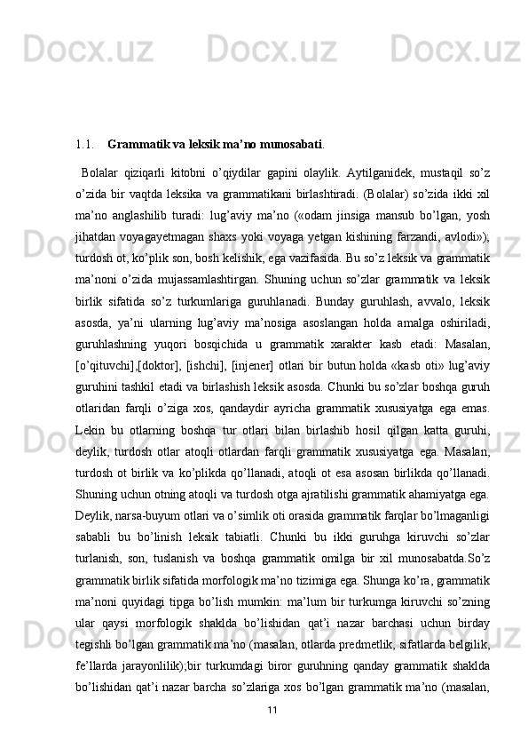 1.1. Grammatik va leksik ma’no munosabati .
  Bolalar   qiziqarli   kitobni   o’qiydilar   gapini   olaylik.   Aytilganidek,   mustaqil   so’z
o’zida   bir   vaqtda   leksika   va   grammatikani   birlashtiradi.   (Bolalar)   so’zida   ikki   xil
ma’no   anglashilib   turadi:   lug’aviy   ma’no   («odam   jinsiga   mansub   bo’lgan,   yosh
jihatdan   voyagayetmagan   shaxs   yoki   voyaga   yetgan   kishining   farzandi,   avlodi»);
turdosh ot, ko’plik son, bosh kelishik, ega vazifasida. Bu so’z leksik va grammatik
ma’noni   o’zida   mujassamlashtirgan.   Shuning   uchun   so’zlar   grammatik   va   leksik
birlik   sifatida   so’z   turkumlariga   guruhlanadi.   Bunday   guruhlash,   avvalo,   leksik
asosda,   ya’ni   ularning   lug’aviy   ma’nosiga   asoslangan   holda   amalga   oshiriladi,
guruhlashning   yuqori   bosqichida   u   grammatik   xarakter   kasb   etadi:   Masalan,
[o’qituvchi],[doktor], [ishchi], [injener]  otlari  bir  butun holda «kasb oti» lug’aviy
guruhini tashkil etadi va birlashish leksik asosda. Chunki bu so’zlar boshqa guruh
otlaridan   farqli   o’ziga   xos,   qandaydir   ayricha   grammatik   xususiyatga   ega   emas.
Lekin   bu   otlarning   boshqa   tur   otlari   bilan   birlashib   hosil   qilgan   katta   guruhi,
deylik,   turdosh   otlar   atoqli   otlardan   farqli   grammatik   xususiyatga   ega.   Masalan,
turdosh   ot   birlik   va  ko’plikda  qo’llanadi,  atoqli   ot   esa   asosan   birlikda  qo’llanadi.
Shuning uchun otning atoqli va turdosh otga ajratilishi grammatik ahamiyatga ega.
Deylik, narsa-buyum otlari va o’simlik oti orasida grammatik farqlar bo’lmaganligi
sababli   bu   bo’linish   leksik   tabiatli.   Chunki   bu   ikki   guruhga   kiruvchi   so’zlar
turlanish,   son,   tuslanish   va   boshqa   grammatik   omilga   bir   xil   munosabatda.So’z
grammatik birlik sifatida morfologik ma’no tizimiga ega. Shunga ko’ra, grammatik
ma’noni   quyidagi   tipga   bo’lish   mumkin:   ma’lum   bir   turkumga   kiruvchi   so’zning
ular   qaysi   morfologik   shaklda   bo’lishidan   qat’i   nazar   barchasi   uchun   birday
tegishli bo’lgan grammatik ma’no (masalan, otlarda predmetlik, sifatlarda belgilik,
fe’llarda   jarayonlilik);bir   turkumdagi   biror   guruhning   qanday   grammatik   shaklda
bo’lishidan qat’i  nazar  barcha so’zlariga xos bo’lgan grammatik ma’no (masalan,
       11   