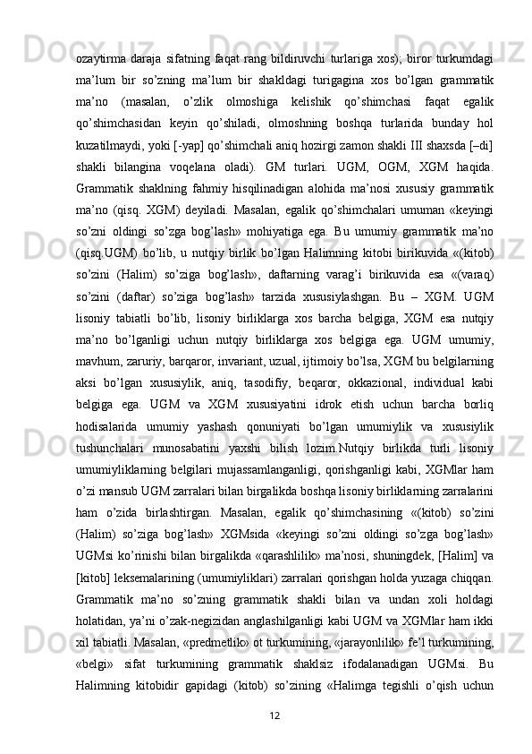 ozaytirma   daraja   sifatning   faqat   rang   bildiruvchi   turlariga   xos);   biror   turkumdagi
ma’lum   bir   so’zning   ma’lum   bir   shakldagi   turigagina   xos   bo’lgan   grammatik
ma’no   (masalan,   o’zlik   olmoshiga   kelishik   qo’shimchasi   faqat   egalik
qo’shimchasidan   keyin   qo’shiladi,   olmoshning   boshqa   turlarida   bunday   hol
kuzatilmaydi, yoki [-yap] qo’shimchali aniq hozirgi zamon shakli III shaxsda [–di]
shakli   bilangina   voqelana   oladi).   GM   turlari.   UGM,   OGM,   XGM   haqida.
Grammatik   shaklning   fahmiy   hisqilinadigan   alohida   ma’nosi   xususiy   grammatik
ma’no   (qisq.   XGM)   deyiladi.   Masalan,   egalik   qo’shimchalari   umuman   «keyingi
so’zni   oldingi   so’zga   bog’lash»   mohiyatiga   ega.   Bu   umumiy   grammatik   ma’no
(qisq.UGM)   bo’lib,   u   nutqiy   birlik   bo’lgan   Halimning   kitobi   birikuvida   «(kitob)
so’zini   (Halim)   so’ziga   bog’lash»,   daftarning   varag’i   birikuvida   esa   «(varaq)
so’zini   (daftar)   so’ziga   bog’lash»   tarzida   xususiylashgan.   Bu   –   XGM.   UGM
lisoniy   tabiatli   bo’lib,   lisoniy   birliklarga   xos   barcha   belgiga,   XGM   esa   nutqiy
ma’no   bo’lganligi   uchun   nutqiy   birliklarga   xos   belgiga   ega.   UGM   umumiy,
mavhum, zaruriy, barqaror, invariant, uzual, ijtimoiy bo’lsa, XGM bu belgilarning
aksi   bo’lgan   xususiylik,   aniq,   tasodifiy,   beqaror,   okkazional,   individual   kabi
belgiga   ega.   UGM   va   XGM   xususiyatini   idrok   etish   uchun   barcha   borliq
hodisalarida   umumiy   yashash   qonuniyati   bo’lgan   umumiylik   va   xususiylik
tushunchalari   munosabatini   yaxshi   bilish   lozim.Nutqiy   birlikda   turli   lisoniy
umumiyliklarning   belgilari   mujassamlanganligi,   qorishganligi   kabi,   XGMlar   ham
o’zi mansub UGM zarralari bilan birgalikda boshqa lisoniy birliklarning zarralarini
ham   o’zida   birlashtirgan.   Masalan,   egalik   qo’shimchasining   «(kitob)   so’zini
(Halim)   so’ziga   bog’lash»   XGMsida   «keyingi   so’zni   oldingi   so’zga   bog’lash»
UGMsi  ko’rinishi  bilan birgalikda «qarashlilik» ma’nosi, shuningdek,  [Halim]  va
[kitob] leksemalarining (umumiyliklari) zarralari qorishgan holda yuzaga chiqqan.
Grammatik   ma’no   so’zning   grammatik   shakli   bilan   va   undan   xoli   holdagi
holatidan, ya’ni o’zak-negizidan anglashilganligi kabi UGM va XGMlar ham ikki
xil tabiatli. Masalan, «predmetlik» ot turkumining, «jarayonlilik» fe’l turkumining,
«belgi»   sifat   turkumining   grammatik   shaklsiz   ifodalanadigan   UGMsi.   Bu
Halimning   kitobidir   gapidagi   (kitob)   so’zining   «Halimga   tegishli   o’qish   uchun
       12   