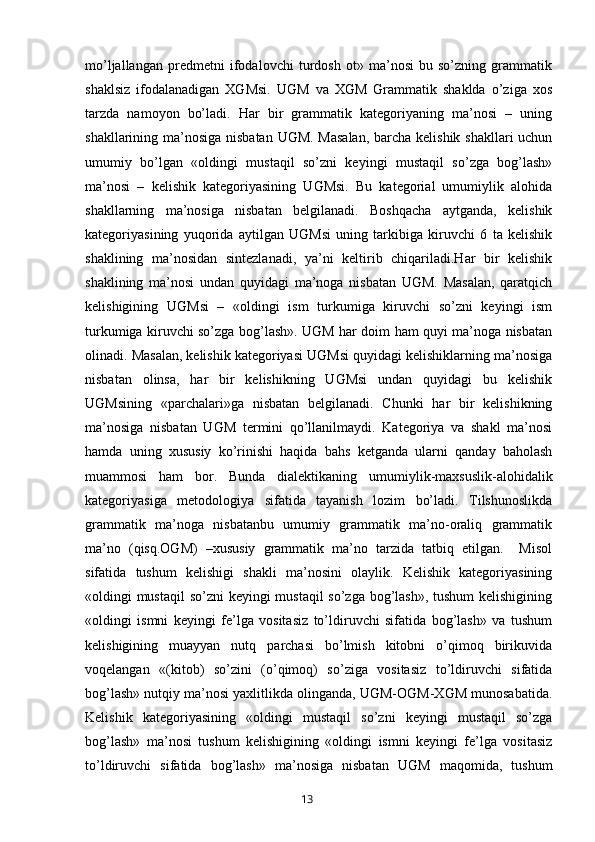 mo’ljallangan   predmetni   ifodalovchi   turdosh   ot»   ma’nosi   bu   so’zning   grammatik
shaklsiz   ifodalanadigan   XGMsi.   UGM   va   XGM   Grammatik   shaklda   o’ziga   xos
tarzda   namoyon   bo’ladi.   Har   bir   grammatik   kategoriyaning   ma’nosi   –   uning
shakllarining ma’nosiga nisbatan UGM. Masalan,  barcha kelishik shakllari  uchun
umumiy   bo’lgan   «oldingi   mustaqil   so’zni   keyingi   mustaqil   so’zga   bog’lash»
ma’nosi   –   kelishik   kategoriyasining   UGMsi.   Bu   kategorial   umumiylik   alohida
shakllarning   ma’nosiga   nisbatan   belgilanadi.   Boshqacha   aytganda,   kelishik
kategoriyasining   yuqorida   aytilgan   UGMsi   uning   tarkibiga   kiruvchi   6   ta   kelishik
shaklining   ma’nosidan   sintezlanadi,   ya’ni   keltirib   chiqariladi.Har   bir   kelishik
shaklining   ma’nosi   undan   quyidagi   ma’noga   nisbatan   UGM.   Masalan,   qaratqich
kelishigining   UGMsi   –   «oldingi   ism   turkumiga   kiruvchi   so’zni   keyingi   ism
turkumiga kiruvchi so’zga bog’lash». UGM har doim ham quyi ma’noga nisbatan
olinadi. Masalan, kelishik kategoriyasi UGMsi quyidagi kelishiklarning ma’nosiga
nisbatan   olinsa,   har   bir   kelishikning   UGMsi   undan   quyidagi   bu   kelishik
UGMsining   «parchalari»ga   nisbatan   belgilanadi.   Chunki   har   bir   kelishikning
ma’nosiga   nisbatan   UGM   termini   qo’llanilmaydi.   Kategoriya   va   shakl   ma’nosi
hamda   uning   xususiy   ko’rinishi   haqida   bahs   ketganda   ularni   qanday   baholash
muammosi   ham   bor.   Bunda   dialektikaning   umumiylik-maxsuslik-alohidalik
kategoriyasiga   metodologiya   sifatida   tayanish   lozim   bo’ladi.   Tilshunoslikda
grammatik   ma’noga   nisbatanbu   umumiy   grammatik   ma’no-oraliq   grammatik
ma’no   (qisq.OGM)   –xususiy   grammatik   ma’no   tarzida   tatbiq   etilgan.     Misol
sifatida   tushum   kelishigi   shakli   ma’nosini   olaylik.   Kelishik   kategoriyasining
«oldingi mustaqil  so’zni  keyingi  mustaqil  so’zga bog’lash», tushum  kelishigining
«oldingi   ismni   keyingi   fe’lga   vositasiz   to’ldiruvchi   sifatida   bog’lash»   va   tushum
kelishigining   muayyan   nutq   parchasi   bo’lmish   kitobni   o’qimoq   birikuvida
voqelangan   «(kitob)   so’zini   (o’qimoq)   so’ziga   vositasiz   to’ldiruvchi   sifatida
bog’lash» nutqiy ma’nosi yaxlitlikda olinganda, UGM-OGM-XGM munosabatida.
Kelishik   kategoriyasining   «oldingi   mustaqil   so’zni   keyingi   mustaqil   so’zga
bog’lash»   ma’nosi   tushum   kelishigining   «oldingi   ismni   keyingi   fe’lga   vositasiz
to’ldiruvchi   sifatida   bog’lash»   ma’nosiga   nisbatan   UGM   maqomida,   tushum
       13   