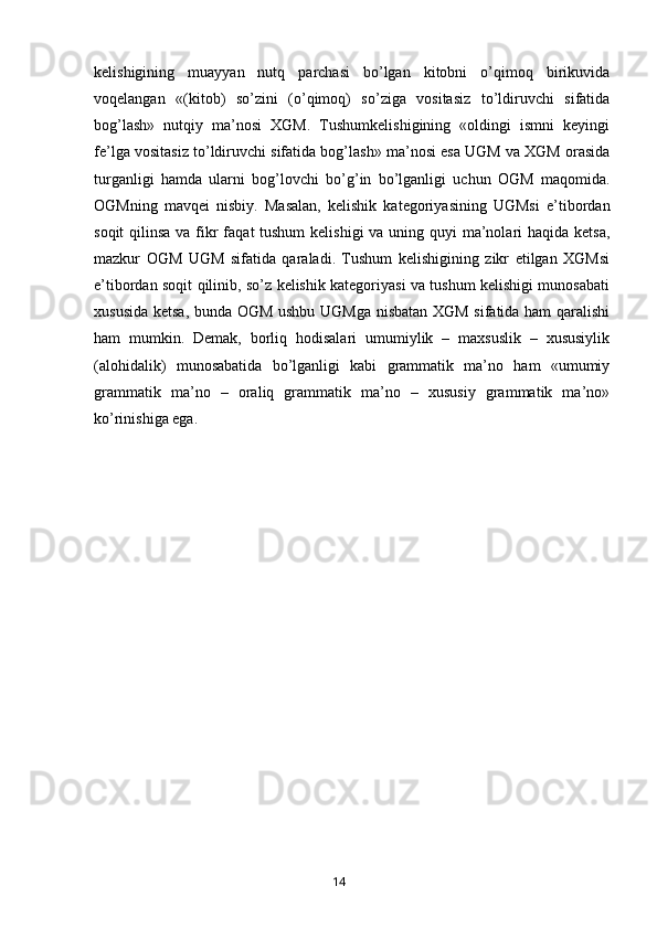 kelishigining   muayyan   nutq   parchasi   bo’lgan   kitobni   o’qimoq   birikuvida
voqelangan   «(kitob)   so’zini   (o’qimoq)   so’ziga   vositasiz   to’ldiruvchi   sifatida
bog’lash»   nutqiy   ma’nosi   XGM.   Tushumkelishigining   «oldingi   ismni   keyingi
fe’lga vositasiz to’ldiruvchi sifatida bog’lash» ma’nosi esa UGM va XGM orasida
turganligi   hamda   ularni   bog’lovchi   bo’g’in   bo’lganligi   uchun   OGM   maqomida.
OGMning   mavqei   nisbiy.   Masalan,   kelishik   kategoriyasining   UGMsi   e’tibordan
soqit  qilinsa  va fikr  faqat tushum  kelishigi  va uning quyi ma’nolari haqida ketsa,
mazkur   OGM   UGM   sifatida   qaraladi.   Tushum   kelishigining   zikr   etilgan   XGMsi
e’tibordan soqit qilinib, so’z kelishik kategoriyasi va tushum kelishigi munosabati
xususida ketsa, bunda OGM ushbu UGMga nisbatan XGM sifatida ham qaralishi
ham   mumkin.   Demak,   borliq   hodisalari   umumiylik   –   maxsuslik   –   xususiylik
(alohidalik)   munosabatida   bo’lganligi   kabi   grammatik   ma’no   ham   «umumiy
grammatik   ma’no   –   oraliq   grammatik   ma’no   –   xususiy   grammatik   ma’no»
ko’rinishiga ega.
       14   