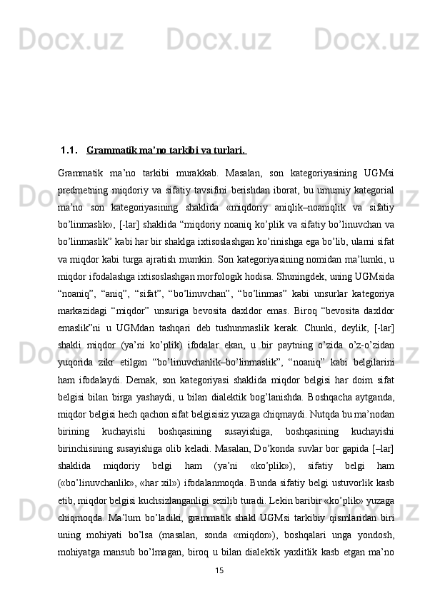 1.1. Grammatik ma’no tarkibi va turlari.    
Grammatik   ma’no   tarkibi   murakkab.   Masalan,   son   kategoriyasining   UGMsi
predmetning   miqdoriy   va   sifatiy   tavsifini   berishdan   iborat,   bu   umumiy   kategorial
ma’no   son   kategoriyasining   shaklida   «miqdoriy   aniqlik–noaniqlik   va   sifatiy
bo’linmaslik»,  [-lar]  shaklida  “miqdoriy noaniq ko’plik va sifatiy bo’linuvchan  va
bo’linmaslik” kabi har bir shaklga ixtisoslashgan ko’rinishga ega bo’lib, ularni sifat
va miqdor kabi turga ajratish mumkin. Son kategoriyasining nomidan ma’lumki, u
miqdor ifodalashga ixtisoslashgan morfologik hodisa. Shuningdek, uning UGMsida
“noaniq”,   “aniq”,   “sifat”,   “bo’linuvchan”,   “bo’linmas”   kabi   unsurlar   kategoriya
markazidagi   “miqdor”   unsuriga   bevosita   daxldor   emas.   Biroq   “bevosita   daxldor
emaslik”ni   u   UGMdan   tashqari   deb   tushunmaslik   kerak.   Chunki,   deylik,   [-lar]
shakli   miqdor   (ya’ni   ko’plik)   ifodalar   ekan,   u   bir   paytning   o’zida   o’z-o’zidan
yuqorida   zikr   etilgan   “bo’linuvchanlik–bo’linmaslik”,   “noaniq”   kabi   belgilarini
ham   ifodalaydi.   Demak,   son   kategoriyasi   shaklida   miqdor   belgisi   har   doim   sifat
belgisi   bilan   birga   yashaydi,   u   bilan   dialektik   bog’lanishda.   Boshqacha   aytganda,
miqdor belgisi hech qachon sifat belgisisiz yuzaga chiqmaydi. Nutqda bu ma’nodan
birining   kuchayishi   boshqasining   susayishiga,   boshqasining   kuchayishi
birinchisining susayishiga olib keladi. Masalan, Do’konda suvlar bor gapida [–lar]
shaklida   miqdoriy   belgi   ham   (ya’ni   «ko’plik»),   sifatiy   belgi   ham
(«bo’linuvchanlik»,  «har   xil»)   ifodalanmoqda.   Bunda   sifatiy   belgi   ustuvorlik  kasb
etib, miqdor belgisi kuchsizlanganligi sezilib turadi. Lekin baribir «ko’plik» yuzaga
chiqmoqda.   Ma’lum   bo’ladiki,   grammatik   shakl   UGMsi   tarkibiy   qismlaridan   biri
uning   mohiyati   bo’lsa   (masalan,   sonda   «miqdor»),   boshqalari   unga   yondosh,
mohiyatga   mansub   bo’lmagan,   biroq   u   bilan   dialektik   yaxlitlik   kasb   etgan   ma’no
       15   