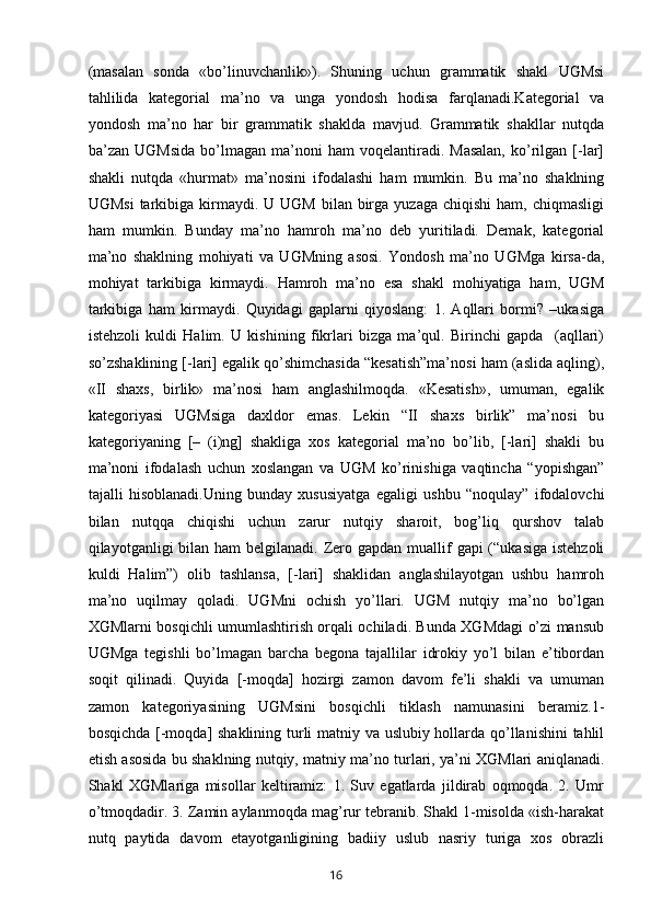 (masalan   sonda   «bo’linuvchanlik»).   Shuning   uchun   grammatik   shakl   UGMsi
tahlilida   kategorial   ma’no   va   unga   yondosh   hodisa   farqlanadi.Kategorial   va
yondosh   ma’no   har   bir   grammatik   shaklda   mavjud.   Grammatik   shakllar   nutqda
ba’zan  UGMsida   bo’lmagan  ma’noni   ham   voqelantiradi.  Masalan,   ko’rilgan   [-lar]
shakli   nutqda   «hurmat»   ma’nosini   ifodalashi   ham   mumkin.   Bu   ma’no   shaklning
UGMsi  tarkibiga  kirmaydi.  U UGM  bilan  birga  yuzaga  chiqishi   ham, chiqmasligi
ham   mumkin.   Bunday   ma’no   hamroh   ma’no   deb   yuritiladi.   Demak,   kategorial
ma’no   shaklning   mohiyati   va   UGMning   asosi.   Yondosh   ma’no   UGMga   kirsa-da,
mohiyat   tarkibiga   kirmaydi.   Hamroh   ma’no   esa   shakl   mohiyatiga   ham,   UGM
tarkibiga   ham   kirmaydi.   Quyidagi   gaplarni   qiyoslang:   1.   Aqllari   bormi?   –ukasiga
istehzoli   kuldi   Halim.   U   kishining   fikrlari   bizga   ma’qul.   Birinchi   gapda     (aqllari)
so’zshaklining [-lari] egalik qo’shimchasida “kesatish”ma’nosi ham (aslida aqling),
«II   shaxs,   birlik»   ma’nosi   ham   anglashilmoqda.   «Kesatish»,   umuman,   egalik
kategoriyasi   UGMsiga   daxldor   emas.   Lekin   “II   shaxs   birlik”   ma’nosi   bu
kategoriyaning   [–   (i)ng]   shakliga   xos   kategorial   ma’no   bo’lib,   [-lari]   shakli   bu
ma’noni   ifodalash   uchun   xoslangan   va   UGM   ko’rinishiga   vaqtincha   “yopishgan”
tajalli   hisoblanadi.Uning   bunday   xususiyatga   egaligi   ushbu   “noqulay”   ifodalovchi
bilan   nutqqa   chiqishi   uchun   zarur   nutqiy   sharoit,   bog’liq   qurshov   talab
qilayotganligi  bilan  ham  belgilanadi. Zero gapdan muallif  gapi  (“ukasiga istehzoli
kuldi   Halim”)   olib   tashlansa,   [-lari]   shaklidan   anglashilayotgan   ushbu   hamroh
ma’no   uqilmay   qoladi.   UGMni   ochish   yo’llari.   UGM   nutqiy   ma’no   bo’lgan
XGMlarni bosqichli umumlashtirish orqali ochiladi. Bunda XGMdagi o’zi mansub
UGMga   tegishli   bo’lmagan   barcha   begona   tajallilar   idrokiy   yo’l   bilan   e’tibordan
soqit   qilinadi.   Quyida   [-moqda]   hozirgi   zamon   davom   fe’li   shakli   va   umuman
zamon   kategoriyasining   UGMsini   bosqichli   tiklash   namunasini   beramiz.1-
bosqichda [-moqda] shaklining turli matniy va uslubiy hollarda qo’llanishini tahlil
etish asosida bu shaklning nutqiy, matniy ma’no turlari, ya’ni XGMlari aniqlanadi.
Shakl   XGMlariga   misollar   keltiramiz:   1.   Suv   egatlarda   jildirab   oqmoqda.   2.   Umr
o’tmoqdadir. 3. Zamin aylanmoqda mag’rur tebranib. Shakl 1-misolda «ish-harakat
nutq   paytida   davom   etayotganligining   badiiy   uslub   nasriy   turiga   xos   obrazli
       16   