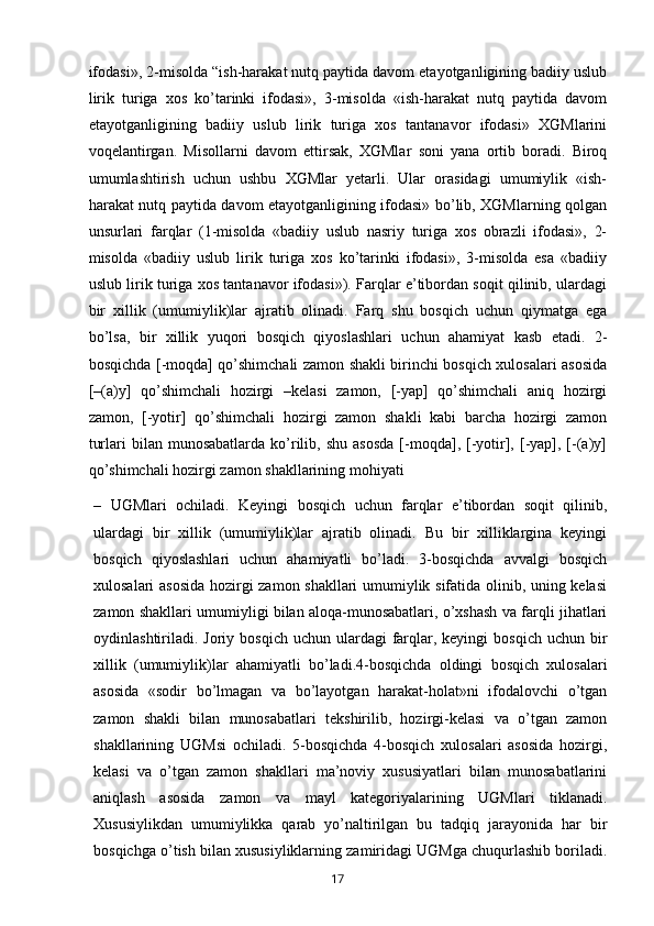 ifodasi», 2-misolda “ish-harakat nutq paytida davom etayotganligining badiiy uslub
lirik   turiga   xos   ko’tarinki   ifodasi»,   3-misolda   «ish-harakat   nutq   paytida   davom
etayotganligining   badiiy   uslub   lirik   turiga   xos   tantanavor   ifodasi»   XGMlarini
voqelantirgan.   Misollarni   davom   ettirsak,   XGMlar   soni   yana   ortib   boradi.   Biroq
umumlashtirish   uchun   ushbu   XGMlar   yetarli.   Ular   orasidagi   umumiylik   «ish-
harakat nutq paytida davom etayotganligining ifodasi» bo’lib, XGMlarning qolgan
unsurlari   farqlar   (1-misolda   «badiiy   uslub   nasriy   turiga   xos   obrazli   ifodasi»,   2-
misolda   «badiiy   uslub   lirik   turiga   xos   ko’tarinki   ifodasi»,   3-misolda   esa   «badiiy
uslub lirik turiga xos tantanavor ifodasi»). Farqlar e’tibordan soqit qilinib, ulardagi
bir   xillik   (umumiylik)lar   ajratib   olinadi.   Farq   shu   bosqich   uchun   qiymatga   ega
bo’lsa,   bir   xillik   yuqori   bosqich   qiyoslashlari   uchun   ahamiyat   kasb   etadi.   2-
bosqichda [-moqda] qo’shimchali zamon shakli birinchi bosqich xulosalari asosida
[–(a)y]   qo’shimchali   hozirgi   –kelasi   zamon,   [-yap]   qo’shimchali   aniq   hozirgi
zamon,   [-yotir]   qo’shimchali   hozirgi   zamon   shakli   kabi   barcha   hozirgi   zamon
turlari   bilan  munosabatlarda  ko’rilib,  shu   asosda  [-moqda],  [-yotir],  [-yap],  [-(a)y]
qo’shimchali hozirgi zamon shakllarining mohiyati 
–   UGMlari   ochiladi.   Keyingi   bosqich   uchun   farqlar   e’tibordan   soqit   qilinib,
ulardagi   bir   xillik   (umumiylik)lar   ajratib   olinadi.   Bu   bir   xilliklargina   keyingi
bosqich   qiyoslashlari   uchun   ahamiyatli   bo’ladi.   3-bosqichda   avvalgi   bosqich
xulosalari asosida hozirgi zamon shakllari umumiylik sifatida olinib, uning kelasi
zamon shakllari umumiyligi bilan aloqa-munosabatlari, o’xshash va farqli jihatlari
oydinlashtiriladi. Joriy  bosqich  uchun ulardagi   farqlar, keyingi   bosqich  uchun bir
xillik   (umumiylik)lar   ahamiyatli   bo’ladi.4-bosqichda   oldingi   bosqich   xulosalari
asosida   «sodir   bo’lmagan   va   bo’layotgan   harakat-holat»ni   ifodalovchi   o’tgan
zamon   shakli   bilan   munosabatlari   tekshirilib,   hozirgi-kelasi   va   o’tgan   zamon
shakllarining   UGMsi   ochiladi.   5-bosqichda   4-bosqich   xulosalari   asosida   hozirgi,
kelasi   va   o’tgan   zamon   shakllari   ma’noviy   xususiyatlari   bilan   munosabatlarini
aniqlash   asosida   zamon   va   mayl   kategoriyalarining   UGMlari   tiklanadi.
Xususiylikdan   umumiylikka   qarab   yo’naltirilgan   bu   tadqiq   jarayonida   har   bir
bosqichga o’tish bilan xususiyliklarning zamiridagi UGMga chuqurlashib boriladi.
       17   