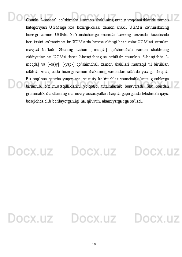 Chunki   [–moqda]   qo’shimchali   zamon   shaklining   nutqiy   voqelanishlarida   zamon
kategoriyasi   UGMsiga   xos   hozirgi-kelasi   zamon   shakli   UGMsi   ko’rinishining
hozirgi   zamon   UGMsi   ko’rinishchasiga   mansub   turining   bevosita   kuzatishda
berilishini ko’ramiz va bu XGMlarda barcha oldingi bosqichlar UGMlari zarralari
mavjud   bo’ladi.   Shuning   uchun   [–moqda]   qo’shimchali   zamon   shaklining
ziddiyatlari   va   UGMsi   faqat   2-bosqichdagina   ochilishi   mumkin.   3-bosqichda   [–
moqda]   va   [–(a)y],   [-yap-]   qo’shimchali   zamon   shakllari   mustaqil   til   birliklari
sifatida   emas,   balki   hozirgi   zamon   shaklining   variantlari   sifatida   yuzaga   chiqadi.
Bu   pog’ona   qancha   yuqorilasa,   xususiy   ko’rinishlar   shunchalik   katta   guruhlarga
birlashib,   o’z   mustaqilliklarini   yo’qotib,   umumlashib   boraveradi.   Shu   boisdan
grammatik shakllarning ma’noviy xususiyatlari haqida gapirganda tekshirish qaysi
bosqichda olib borilayotganligi hal qiluvchi ahamiyatga ega bo’ladi.
       18   