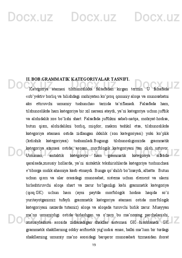 II. BOB.GRAMMATIK KATEGORIYALAR TASNIFI.
  Kategoriya   atamasi   tilshunoslikka   falsafadan   kirgan   termin.   U   falsafada
«ob’yektiv borliq va bilishdagi mohiyatan ko’proq qonuniy aloqa va munosabatni
aks   ettiruvchi   umumiy   tushuncha»   tarzida   ta’riflanadi.   Falsafada   ham,
tilshunoslikda ham kategoriya bir xil narsani ataydi, ya’ni kategoriya uchun juftlik
va   alohidalik   xos   bo’lishi   shart.   Falsafada   juftlikni   sabab-natija,   mohiyat-hodisa,
butun   qism,   alohidalikni   borliq,   miqdor,   makon   tashkil   etsa,   tilshunoslikda
kategoriya   atamasi   ostida   zidlangan   ikkilik   (son   kategoriyasi)   yoki   ko’plik
(kelishik   kategoriyasi)   tushuniladi.Bugungi   tilshunosligimizda   grammatik
kategoriya   atamasi   ostida,   asosan,   morfologik   kategoriyani   tan   olish   ustuvor.
Umuman,   sintaktik   kategoriya   ham   grammatik   kategoriya   sifatida
qaralsada,xususiy   hollarda,   ya’ni   sintaktik   tekshirishlarda   kategoriya   tushunchasi
e’tiborga molik ahamiya kasb etmaydi. Bunga qo’shilib bo’lmaydi, albatta.  Butun
uchun   qism   va   ular   orasidagi   munosabat,   sistema   uchun   element   va   ularni
birlashtiruvchi   aloqa   shart   va   zarur   bo’lganligi   kabi   grammatik   kategoriya
(qisq.GK)   uchun   ham   (ayni   paytda   morfologik   hodisa   haqida   so’z
yuritayotganimiz   tufayli   grammatik   kategoriya   atamasi   ostida   morfologik
kategoriyani   nazarda   tutamiz)   aloqa   va   aloqada   turuvchi   birlik   zarur.   Muayyan
ma’no   umumiyligi   ostida   birlashgan   va   o’zaro   bu   ma’noning   parchalanishi,
xususiylashuvi   asosida   zidlanadigan   shakllar   sistemasi   GK   hisoblanadi.   GK
grammatik shakllarning oddiy arifmetik yig’indisi emas, balki ma’lum bir turdagi
shakllarning   umumiy   ma’no   asosidagi   barqaror   munosabati   tizmasidan   iborat
       19   