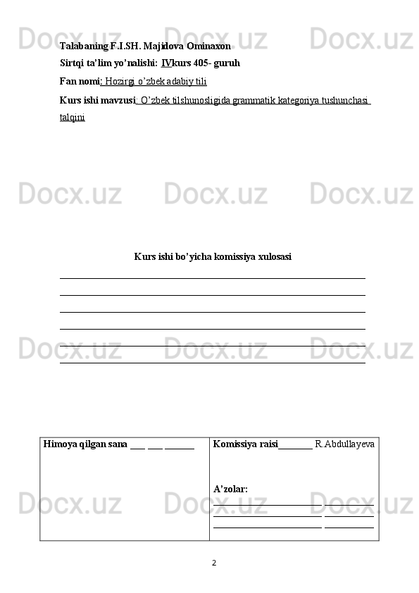 Talabaning F.I.SH. Majidova Ominaxon
Sirtqi ta’lim yo’nalishi:  IV kurs 405- guruh 
Fan nomi :    Hozirgi o’zbek adabiy tili     
Kurs ishi mavzusi : O’zbek tilshunosligida grammatik kategoriya tushunchasi 
talqini
Kurs ishi bo’yicha komissiya xulosasi 
______________________________________________________________
______________________________________________________________
______________________________________________________________
______________________________________________________________
______________________________________________________________
______________________________________________________________
Himoya qilgan sana  ___ ___ ______ Komissiya raisi _______ R.Abdullayeva
A’zolar: 
______________________  __________
______________________  __________
______________________  __________
       2   