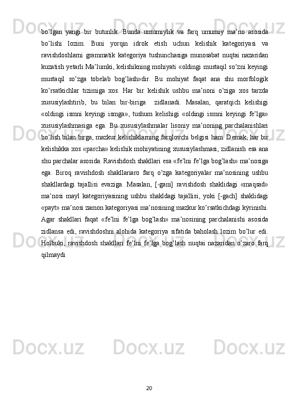 bo’lgan   yangi   bir   butunlik.   Bunda   umumiylik   va   farq   umumiy   ma’no   asosida
bo’lishi   lozim.   Buni   yorqin   idrok   etish   uchun   kelishik   kategoriyasi   va
ravishdoshlarni   grammatik   kategoriya   tushunchasiga   munosabat   nuqtai   nazaridan
kuzatish yetarli.Ma’lumki, kelishikning mohiyati «oldingi mustaqil so’zni keyingi
mustaqil   so’zga   tobelab   bog’lash»dir.   Bu   mohiyat   faqat   ana   shu   morfologik
ko’rsatkichlar   tizimiga   xos.   Har   bir   kelishik   ushbu   ma’noni   o’ziga   xos   tarzda
xususiylashtirib,   bu   bilan   bir-biriga     zidlanadi.   Masalan,   qaratqich   kelishigi
«oldingi   ismni   keyingi   ismga»,   tushum   kelishigi   «oldingi   ismni   keyingi   fe’lga»
xususiylashmasiga   ega.   Bu   xususiylashmalar   lisoniy   ma’noning   parchalanishlari
bo’lish bilan birga, mazkur kelishiklarning farqlovchi belgisi ham. Demak, har bir
kelishikka xos «parcha» kelishik mohiyatining xususiylashmasi, zidlanish esa ana
shu parchalar asosida. Ravishdosh shakllari esa «fe’lni fe’lga bog’lash» ma’nosiga
ega.   Biroq   ravishdosh   shakllariaro   farq   o’zga   kategoriyalar   ma’nosining   ushbu
shakllardagi   tajallisi   evaziga.   Masalan,   [-gani]   ravishdosh   shaklidagi   «maqsad»
ma’nosi   mayl   kategoriyasining   ushbu   shakldagi   tajallisi,   yoki   [-gach]   shaklidagi
«payt» ma’nosi zamon kategoriyasi ma’nosining mazkur ko’rsatkichdagi kÿrinishi.
Agar   shakllari   faqat   «fe’lni   fe’lga   bog’lash»   ma’nosining   parchalanishi   asosida
zidlansa   edi,   ravishdoshni   alohida   kategoriya   sifatida   baholash   lozim   bo’lur   edi.
Holbuki,   ravishdosh   shakllari   fe’lni   fe’lga   bog’lash   nuqtai   nazaridan   o’zaro   farq
qilmaydi
       20   