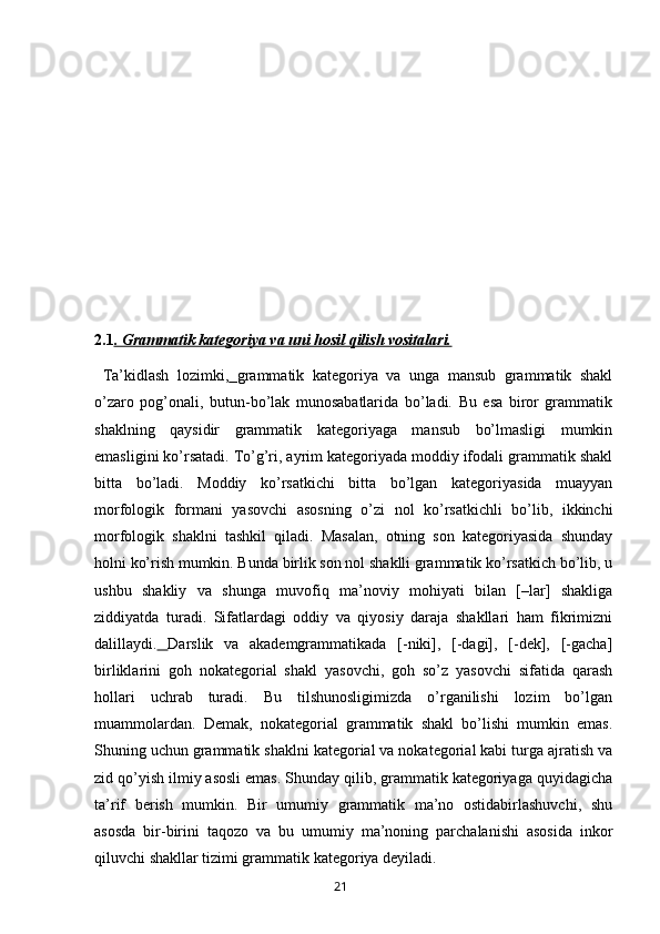 2.1 . Grammatik kategoriya va uni hosil qilish vositalari.
  Ta’kidlash   lozimki,   grammatik   kategoriya   va   unga   mansub   grammatik   shakl
o’zaro   pog’onali,   butun-bo’lak   munosabatlarida   bo’ladi.   Bu   esa   biror   grammatik
shaklning   qaysidir   grammatik   kategoriyaga   mansub   bo’lmasligi   mumkin
emasligini ko’rsatadi. To’g’ri, ayrim kategoriyada moddiy ifodali grammatik shakl
bitta   bo’ladi.   Moddiy   ko’rsatkichi   bitta   bo’lgan   kategoriyasida   muayyan
morfologik   formani   yasovchi   asosning   o’zi   nol   ko’rsatkichli   bo’lib,   ikkinchi
morfologik   shaklni   tashkil   qiladi.   Masalan,   otning   son   kategoriyasida   shunday
holni ko’rish mumkin. Bunda birlik son nol shaklli grammatik ko’rsatkich bo’lib, u
ushbu   shakliy   va   shunga   muvofiq   ma’noviy   mohiyati   bilan   [–lar]   shakliga
ziddiyatda   turadi.   Sifatlardagi   oddiy   va   qiyosiy   daraja   shakllari   ham   fikrimizni
dalillaydi.   Darslik   va   akademgrammatikada   [-niki],   [-dagi],   [-dek],   [-gacha]
birliklarini   goh   nokategorial   shakl   yasovchi,   goh   so’z   yasovchi   sifatida   qarash
hollari   uchrab   turadi.   Bu   tilshunosligimizda   o’rganilishi   lozim   bo’lgan
muammolardan.   Demak,   nokategorial   grammatik   shakl   bo’lishi   mumkin   emas.
Shuning uchun grammatik shaklni kategorial va nokategorial kabi turga ajratish va
zid qo’yish ilmiy asosli emas. Shunday qilib, grammatik kategoriyaga quyidagicha
ta’rif   berish   mumkin.   Bir   umumiy   grammatik   ma’no   ostidabirlashuvchi,   shu
asosda   bir-birini   taqozo   va   bu   umumiy   ma’noning   parchalanishi   asosida   inkor
qiluvchi shakllar tizimi grammatik kategoriya deyiladi. 
       21   