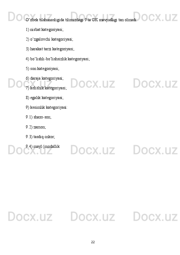 O’zbek tilshunosligida tilimizdagi 9 ta GK mavjudligi tan olinadi:
1) nisbat kategoriyasi;
2) o’zgalovchi kategoriyasi;
3) harakat tarzi kategoriyasi;
4) bo’lishli-bo’lishsizlik kategoriyasi;
5) son kategoriyasi;
6) daraja kategoriyasi;
7) kelishik kategoriyasi;
8) egalik kategoriyasi;
9) kesimlik kategoriyasi:
9.1) shaxs-son;
9.2) zamon;
9.3) tasdiq-inkor;
9.4) mayl (modallik
       22   